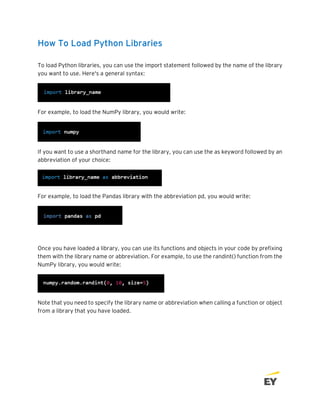 How To Load Python Libraries
To load Python libraries, you can use the import statement followed by the name of the library
you want to use. Here's a general syntax:
For example, to load the NumPy library, you would write:
If you want to use a shorthand name for the library, you can use the as keyword followed by an
abbreviation of your choice:
For example, to load the Pandas library with the abbreviation pd, you would write:
Once you have loaded a library, you can use its functions and objects in your code by prefixing
them with the library name or abbreviation. For example, to use the randint() function from the
NumPy library, you would write:
Note that you need to specify the library name or abbreviation when calling a function or object
from a library that you have loaded.
 