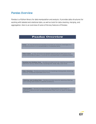 Pandas Overview
Pandas is a Python library for data manipulation and analysis. It provides data structures for
working with labeled and relational data, as well as tools for data cleaning, merging, and
aggregation. Here is an overview of some of the key features of Pandas:
 