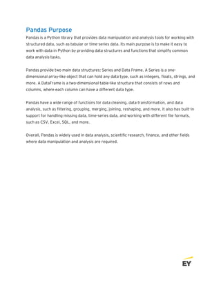 Pandas Purpose
Pandas is a Python library that provides data manipulation and analysis tools for working with
structured data, such as tabular or time-series data. Its main purpose is to make it easy to
work with data in Python by providing data structures and functions that simplify common
data analysis tasks.
Pandas provide two main data structures: Series and Data Frame. A Series is a one-
dimensional array-like object that can hold any data type, such as integers, floats, strings, and
more. A DataFrame is a two-dimensional table-like structure that consists of rows and
columns, where each column can have a different data type.
Pandas have a wide range of functions for data cleaning, data transformation, and data
analysis, such as filtering, grouping, merging, joining, reshaping, and more. It also has built-in
support for handling missing data, time-series data, and working with different file formats,
such as CSV, Excel, SQL, and more.
Overall, Pandas is widely used in data analysis, scientific research, finance, and other fields
where data manipulation and analysis are required.
 