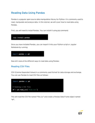 Reading Data Using Pandas
Pandas is a popular open-source data manipulation library for Python. It is commonly used to
read, manipulate and analyze data. In this tutorial, we will cover how to read data using
Pandas.
First, you will need to install Pandas. You can install it using pip command:
Once you have installed Pandas, you can import it into your Python script or Jupyter
Notebook by running:
Now let's look at the different ways to read data using Pandas:
Reading CSV Files
CSV (Comma Separated Values) is a commonly used format for data storage and exchange.
You can use Pandas to read CSV files as follows:
This will read the CSV file named "file.csv" and create a Pandas Data Frame object named
"df".
 