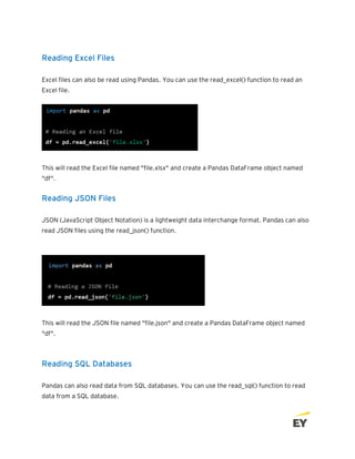 Reading Excel Files
Excel files can also be read using Pandas. You can use the read_excel() function to read an
Excel file.
This will read the Excel file named "file.xlsx" and create a Pandas DataFrame object named
"df".
Reading JSON Files
JSON (JavaScript Object Notation) is a lightweight data interchange format. Pandas can also
read JSON files using the read_json() function.
This will read the JSON file named "file.json" and create a Pandas DataFrame object named
"df".
Reading SQL Databases
Pandas can also read data from SQL databases. You can use the read_sql() function to read
data from a SQL database.
 