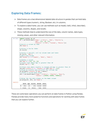 Exploring Data Frames:
➢ Data frames are a two-dimensional labeled data structure in pandas that can hold data
of different types (numeric, string, Boolean, etc.) in columns.
➢ To explore a data frame, you can use methods such as head(), tail(), info(), describe(),
shape, columns, dtypes, and isnull().
➢ These methods help to understand the size of the data, column names, data types,
missing values, and other relevant information.
These are some basic operations you can perform on data frames in Python using Pandas.
Pandas provide many more powerful functions and operations for working with data frames
that you can explore further.
 
