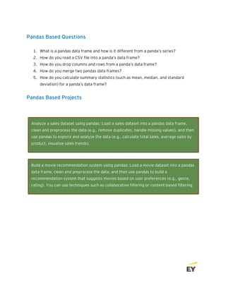 Pandas Based Questions
1. What is a pandas data frame and how is it different from a panda’s series?
2. How do you read a CSV file into a panda’s data frame?
3. How do you drop columns and rows from a panda’s data frame?
4. How do you merge two pandas data frames?
5. How do you calculate summary statistics (such as mean, median, and standard
deviation) for a panda’s data frame?
Pandas Based Projects
Build a movie recommendation system using pandas: Load a movie dataset into a pandas
data frame, clean and preprocess the data, and then use pandas to build a
recommendation system that suggests movies based on user preferences (e.g., genre,
rating). You can use techniques such as collaborative filtering or content-based filtering.
Analyze a sales dataset using pandas: Load a sales dataset into a pandas data frame,
clean and preprocess the data (e.g., remove duplicates, handle missing values), and then
use pandas to explore and analyze the data (e.g., calculate total sales, average sales by
product, visualize sales trends).
 