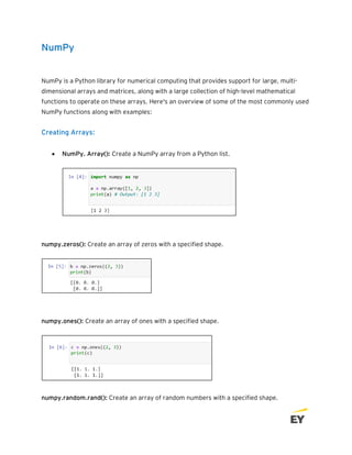 NumPy
NumPy is a Python library for numerical computing that provides support for large, multi-
dimensional arrays and matrices, along with a large collection of high-level mathematical
functions to operate on these arrays. Here's an overview of some of the most commonly used
NumPy functions along with examples:
Creating Arrays:
• NumPy. Array(): Create a NumPy array from a Python list.
numpy.zeros(): Create an array of zeros with a specified shape.
numpy.ones(): Create an array of ones with a specified shape.
numpy.random.rand(): Create an array of random numbers with a specified shape.
 