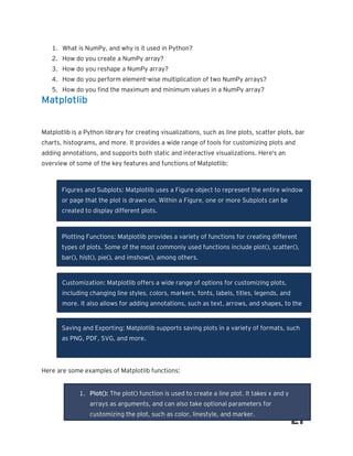 1. What is NumPy, and why is it used in Python?
2. How do you create a NumPy array?
3. How do you reshape a NumPy array?
4. How do you perform element-wise multiplication of two NumPy arrays?
5. How do you find the maximum and minimum values in a NumPy array?
Matplotlib
Matplotlib is a Python library for creating visualizations, such as line plots, scatter plots, bar
charts, histograms, and more. It provides a wide range of tools for customizing plots and
adding annotations, and supports both static and interactive visualizations. Here's an
overview of some of the key features and functions of Matplotlib:
Here are some examples of Matplotlib functions:
Figures and Subplots: Matplotlib uses a Figure object to represent the entire window
or page that the plot is drawn on. Within a Figure, one or more Subplots can be
created to display different plots.
Plotting Functions: Matplotlib provides a variety of functions for creating different
types of plots. Some of the most commonly used functions include plot(), scatter(),
bar(), hist(), pie(), and imshow(), among others.
Customization: Matplotlib offers a wide range of options for customizing plots,
including changing line styles, colors, markers, fonts, labels, titles, legends, and
more. It also allows for adding annotations, such as text, arrows, and shapes, to the
plot.
Saving and Exporting: Matplotlib supports saving plots in a variety of formats, such
as PNG, PDF, SVG, and more.
1. Plot(): The plot() function is used to create a line plot. It takes x and y
arrays as arguments, and can also take optional parameters for
customizing the plot, such as color, linestyle, and marker.
 