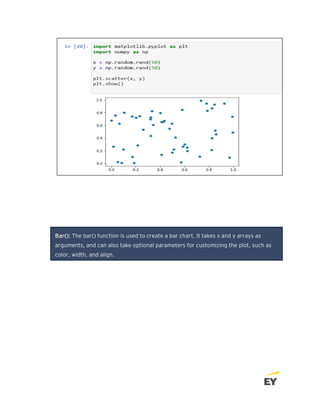 Bar(): The bar() function is used to create a bar chart. It takes x and y arrays as
arguments, and can also take optional parameters for customizing the plot, such as
color, width, and align.
 