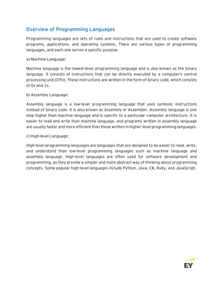 Overview of Programming Languages
Programming languages are sets of rules and instructions that are used to create software
programs, applications, and operating systems. There are various types of programming
languages, and each one serves a specific purpose.
a) Machine Language:
Machine language is the lowest-level programming language and is also known as the binary
language. It consists of instructions that can be directly executed by a computer's central
processing unit (CPU). These instructions are written in the form of binary code, which consists
of 0s and 1s.
b) Assembly Language:
Assembly language is a low-level programming language that uses symbolic instructions
instead of binary code. It is also known as Assembly or Assembler. Assembly language is one
step higher than machine language and is specific to a particular computer architecture. It is
easier to read and write than machine language, and programs written in assembly language
are usually faster and more efficient than those written in higher-level programming languages.
c) High-level Language:
High-level programming languages are languages that are designed to be easier to read, write,
and understand than low-level programming languages such as machine language and
assembly language. High-level languages are often used for software development and
programming, as they provide a simpler and more abstract way of thinking about programming
concepts. Some popular high-level languages include Python, Java, C#, Ruby, and JavaScript.
 