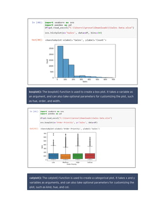boxplot(): The boxplot() function is used to create a box plot. It takes a variable as
an argument, and can also take optional parameters for customizing the plot, such
as hue, order, and width.
catplot(): The catplot() function is used to create a categorical plot. It takes x and y
variables as arguments, and can also take optional parameters for customizing the
plot, such as kind, hue, and col.
 