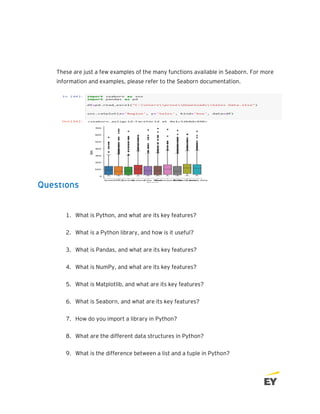 These are just a few examples of the many functions available in Seaborn. For more
information and examples, please refer to the Seaborn documentation.
Questions
1. What is Python, and what are its key features?
2. What is a Python library, and how is it useful?
3. What is Pandas, and what are its key features?
4. What is NumPy, and what are its key features?
5. What is Matplotlib, and what are its key features?
6. What is Seaborn, and what are its key features?
7. How do you import a library in Python?
8. What are the different data structures in Python?
9. What is the difference between a list and a tuple in Python?
 