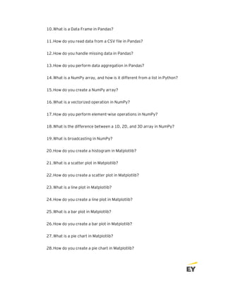 10.What is a Data Frame in Pandas?
11.How do you read data from a CSV file in Pandas?
12.How do you handle missing data in Pandas?
13.How do you perform data aggregation in Pandas?
14.What is a NumPy array, and how is it different from a list in Python?
15.How do you create a NumPy array?
16.What is a vectorized operation in NumPy?
17.How do you perform element-wise operations in NumPy?
18.What is the difference between a 1D, 2D, and 3D array in NumPy?
19.What is broadcasting in NumPy?
20.How do you create a histogram in Matplotlib?
21.What is a scatter plot in Matplotlib?
22.How do you create a scatter plot in Matplotlib?
23.What is a line plot in Matplotlib?
24.How do you create a line plot in Matplotlib?
25.What is a bar plot in Matplotlib?
26.How do you create a bar plot in Matplotlib?
27.What is a pie chart in Matplotlib?
28.How do you create a pie chart in Matplotlib?
 