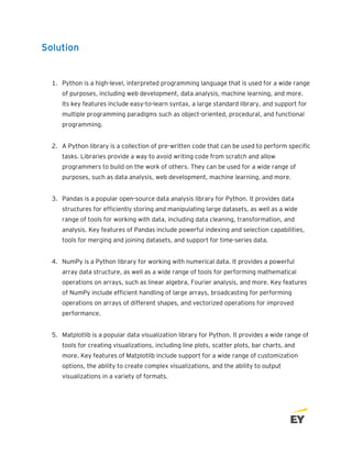 Solution
1. Python is a high-level, interpreted programming language that is used for a wide range
of purposes, including web development, data analysis, machine learning, and more.
Its key features include easy-to-learn syntax, a large standard library, and support for
multiple programming paradigms such as object-oriented, procedural, and functional
programming.
2. A Python library is a collection of pre-written code that can be used to perform specific
tasks. Libraries provide a way to avoid writing code from scratch and allow
programmers to build on the work of others. They can be used for a wide range of
purposes, such as data analysis, web development, machine learning, and more.
3. Pandas is a popular open-source data analysis library for Python. It provides data
structures for efficiently storing and manipulating large datasets, as well as a wide
range of tools for working with data, including data cleaning, transformation, and
analysis. Key features of Pandas include powerful indexing and selection capabilities,
tools for merging and joining datasets, and support for time-series data.
4. NumPy is a Python library for working with numerical data. It provides a powerful
array data structure, as well as a wide range of tools for performing mathematical
operations on arrays, such as linear algebra, Fourier analysis, and more. Key features
of NumPy include efficient handling of large arrays, broadcasting for performing
operations on arrays of different shapes, and vectorized operations for improved
performance.
5. Matplotlib is a popular data visualization library for Python. It provides a wide range of
tools for creating visualizations, including line plots, scatter plots, bar charts, and
more. Key features of Matplotlib include support for a wide range of customization
options, the ability to create complex visualizations, and the ability to output
visualizations in a variety of formats.
 