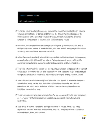 12.To handle missing data in Pandas, we can use the .isna() function to identify missing
values in a DataFrame or Series, and then use the .fillna() function to replace the
missing values with a specified value or strategy. We can also use the .dropna()
function to remove rows or columns that contain missing values.
13.In Pandas, we can perform data aggregation using the .groupby() function, which
groups data based on one or more columns, and then applies an aggregation function
to each group to compute a summary statistic.
14.A NumPy array is a data structure that represents a multi-dimensional, homogeneous
array of values. It is different from a list in Python because it is more efficient for
numerical computations, supports vectorized operations, and has a fixed size.
15.To create a NumPy array, we can use the np.array() function and pass a list or tuple of
values as an argument. We can also create arrays with a specific shape and data type
using functions such as np.zeros(), np.ones(), np.arange(), and np.random.rand().
16.A vectorized operation in NumPy is an operation that applies to an entire array or a
subset of an array, rather than operating on individual elements. Vectorized
operations are much faster and more efficient than performing operations on
individual elements in a loop.
17.To perform element-wise operations in NumPy, we can use arithmetic operators such
as +, -, *, and / or functions such as np.add(), np.subtract(), np.multiply(), and
np.divide().
18.A 1D array in NumPy represents a single sequence of values, while a 2D array
represents a matrix with rows and columns, and a 3D array represents a cube with
multiple layers, rows, and columns.
 