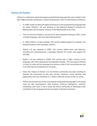 History Of Python
Python is a high-level, general-purpose programming language that was created in the
late 1980s by Guido van Rossum, a Dutch programmer. Here is a brief history of Python:
o In 1989, Guido van Rossum began working on a new programming language that
he called "Python." He was working at the National Research Institute for
Mathematics and Computer Science in the Netherlands at the time.
o The first version of Python, version 0.9.0, was released in February 1991. It was
a simple language, with only about 50 keywords.
o In 1994, Python 1.0 was released. This version added support for modules, the
lambda keyword, and a garbage collector.
o Python 2.0 was released in 2000. This version added many new features,
including list comprehensions, a garbage collector for cycles, and support for
Unicode.
o Python 3.0 was released in 2008. This version was a major revision of the
language, with many backwards-incompatible changes. The main goal of Python
3.0 was to clean up the language and remove some of the inconsistencies and
cruft that had accumulated over the years.
o Since the release of Python 3.0, the Python community has been working to
migrate the ecosystem to the new version. However, many libraries and
applications still rely on Python 2.7, which is the last version of the 2.x series.
o Python has become one of the most popular programming languages in the world,
used for web development, data analysis, artificial intelligence, scientific
computing, and more. It has a large and active community of developers who
contribute to the language and its ecosystem of libraries and tools.
 