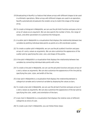 19.Broadcasting in NumPy is a feature that allows arrays with different shapes to be used
in arithmetic operations. When arrays with different shapes are used in an operation,
NumPy automatically broadcasts the smaller array to match the shape of the larger
array.
20.To create a histogram in Matplotlib, we can use the plt.hist() function and pass a list or
array of values as an argument. We can also specify the number of bins, the range of
values, and other parameters to customize the histogram.
21.A scatter plot in Matplotlib is a visualization that displays the relationship between two
variables by plotting individual data points as points on a 2D coordinate system.
22.To create a scatter plot in Matplotlib, we can use the plt.scatter() function and pass
arrays of x and y values as arguments. We can also customize the appearance of the
scatter plot by specifying the color, size, and shape of the points.
23.A line plot in Matplotlib is a visualization that displays the relationship between two
variables by connecting individual data points with a line.
24.To create a line plot in Matplotlib, we can use the plt.plot() function and pass arrays of
x and y values as arguments. We can also customize the appearance of the line plot by
specifying the color, style, and width of the line.
25.A bar plot in Matplotlib is a visualization that displays the relationship between a
categorical variable and a numerical variable by displaying the values as bars.
26.To create a bar plot in Matplotlib, we can use the plt.bar() function and pass arrays of
x and y values as arguments. We can also customize the appearance of the bar plot by
specifying the color, width, and orientation of the bars.
27.A pie chart in Matplotlib is a visualization that displays the relative sizes of different
categories as slices of a pie.
28.To create a pie chart in Matplotlib, you can follow these steps:
 