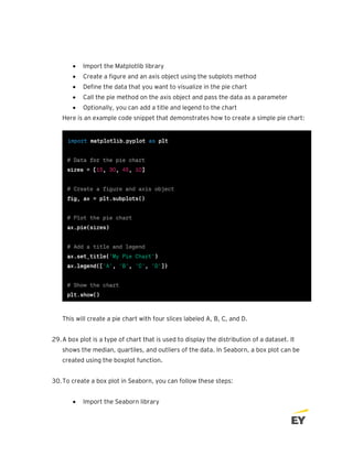• Import the Matplotlib library
• Create a figure and an axis object using the subplots method
• Define the data that you want to visualize in the pie chart
• Call the pie method on the axis object and pass the data as a parameter
• Optionally, you can add a title and legend to the chart
Here is an example code snippet that demonstrates how to create a simple pie chart:
This will create a pie chart with four slices labeled A, B, C, and D.
29.A box plot is a type of chart that is used to display the distribution of a dataset. It
shows the median, quartiles, and outliers of the data. In Seaborn, a box plot can be
created using the boxplot function.
30.To create a box plot in Seaborn, you can follow these steps:
• Import the Seaborn library
 