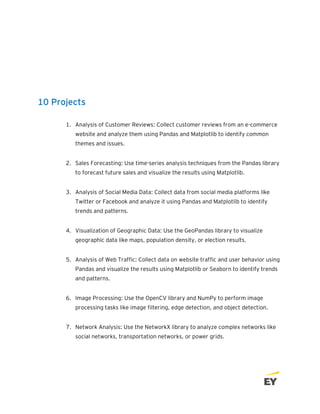 10 Projects
1. Analysis of Customer Reviews: Collect customer reviews from an e-commerce
website and analyze them using Pandas and Matplotlib to identify common
themes and issues.
2. Sales Forecasting: Use time-series analysis techniques from the Pandas library
to forecast future sales and visualize the results using Matplotlib.
3. Analysis of Social Media Data: Collect data from social media platforms like
Twitter or Facebook and analyze it using Pandas and Matplotlib to identify
trends and patterns.
4. Visualization of Geographic Data: Use the GeoPandas library to visualize
geographic data like maps, population density, or election results.
5. Analysis of Web Traffic: Collect data on website traffic and user behavior using
Pandas and visualize the results using Matplotlib or Seaborn to identify trends
and patterns.
6. Image Processing: Use the OpenCV library and NumPy to perform image
processing tasks like image filtering, edge detection, and object detection.
7. Network Analysis: Use the NetworkX library to analyze complex networks like
social networks, transportation networks, or power grids.
 