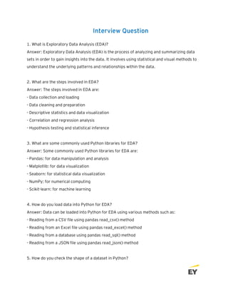 Interview Question
1. What is Exploratory Data Analysis (EDA)?
Answer: Exploratory Data Analysis (EDA) is the process of analyzing and summarizing data
sets in order to gain insights into the data. It involves using statistical and visual methods to
understand the underlying patterns and relationships within the data.
2. What are the steps involved in EDA?
Answer: The steps involved in EDA are:
- Data collection and loading
- Data cleaning and preparation
- Descriptive statistics and data visualization
- Correlation and regression analysis
- Hypothesis testing and statistical inference
3. What are some commonly used Python libraries for EDA?
Answer: Some commonly used Python libraries for EDA are:
- Pandas: for data manipulation and analysis
- Matplotlib: for data visualization
- Seaborn: for statistical data visualization
- NumPy: for numerical computing
- Scikit-learn: for machine learning
4. How do you load data into Python for EDA?
Answer: Data can be loaded into Python for EDA using various methods such as:
- Reading from a CSV file using pandas read_csv() method
- Reading from an Excel file using pandas read_excel() method
- Reading from a database using pandas read_sql() method
- Reading from a JSON file using pandas read_json() method
5. How do you check the shape of a dataset in Python?
 