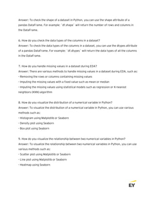 Answer: To check the shape of a dataset in Python, you can use the shape attribute of a
pandas DataFrame. For example: `df.shape` will return the number of rows and columns in
the DataFrame.
6. How do you check the data types of the columns in a dataset?
Answer: To check the data types of the columns in a dataset, you can use the dtypes attribute
of a pandas DataFrame. For example: `df.dtypes` will return the data types of all the columns
in the DataFrame.
7. How do you handle missing values in a dataset during EDA?
Answer: There are various methods to handle missing values in a dataset during EDA, such as:
- Removing the rows or columns containing missing values
- Imputing the missing values with a fixed value such as mean or median
- Imputing the missing values using statistical models such as regression or K-nearest
neighbors (KNN) algorithm
8. How do you visualize the distribution of a numerical variable in Python?
Answer: To visualize the distribution of a numerical variable in Python, you can use various
methods such as:
- Histogram using Matplotlib or Seaborn
- Density plot using Seaborn
- Box plot using Seaborn
9. How do you visualize the relationship between two numerical variables in Python?
Answer: To visualize the relationship between two numerical variables in Python, you can use
various methods such as:
- Scatter plot using Matplotlib or Seaborn
- Line plot using Matplotlib or Seaborn
- Heatmap using Seaborn
 