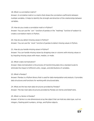 18. What is a correlation matrix?
Answer: A correlation matrix is a matrix that shows the correlation coefficients between
multiple variables. It helps to identify the strength and direction of the relationships between
variables.
19. How do you create a correlation matrix in Python?
Answer: You can use the `corr` function of pandas or the `heatmap` function of seaborn to
create a correlation matrix in Python.
20. How do you detect missing values in Python?
Answer: You can use the `isnull` function of pandas to detect missing values in Python.
21. How do you handle missing values in Python?
Answer: You can handle missing values by dropping rows or columns with missing values or
by imputing missing values with mean, median, or mode.
22. What is data normalization?
Answer: Data normalization is the process of transforming data into a standard scale to
eliminate the impact of different units, ranges, and distributions of variables.
23. What is Pandas?
Answer: Pandas is a Python library that is used for data manipulation and analysis. It provides
data structures and functions for working with structured data.
24. What are the two main data structures provided by Pandas?
Answer: The two main data structures provided by Pandas are Series and DataFrame.
25. What is a Series in Pandas?
Answer: A Series is a one-dimensional array-like object that can hold any data type, such as
integers, floating-point numbers, strings, and Python objects.
 
