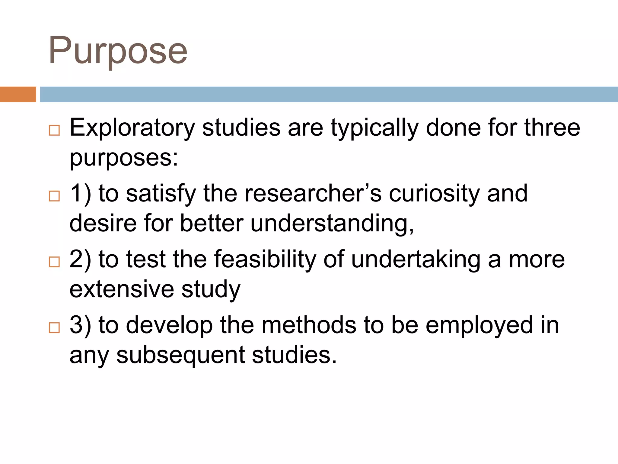 Purpose
 Exploratory studies are typically done for three
purposes:
 1) to satisfy the researcher’s curiosity and
desire for better understanding,
 2) to test the feasibility of undertaking a more
extensive study
 3) to develop the methods to be employed in
any subsequent studies.
 