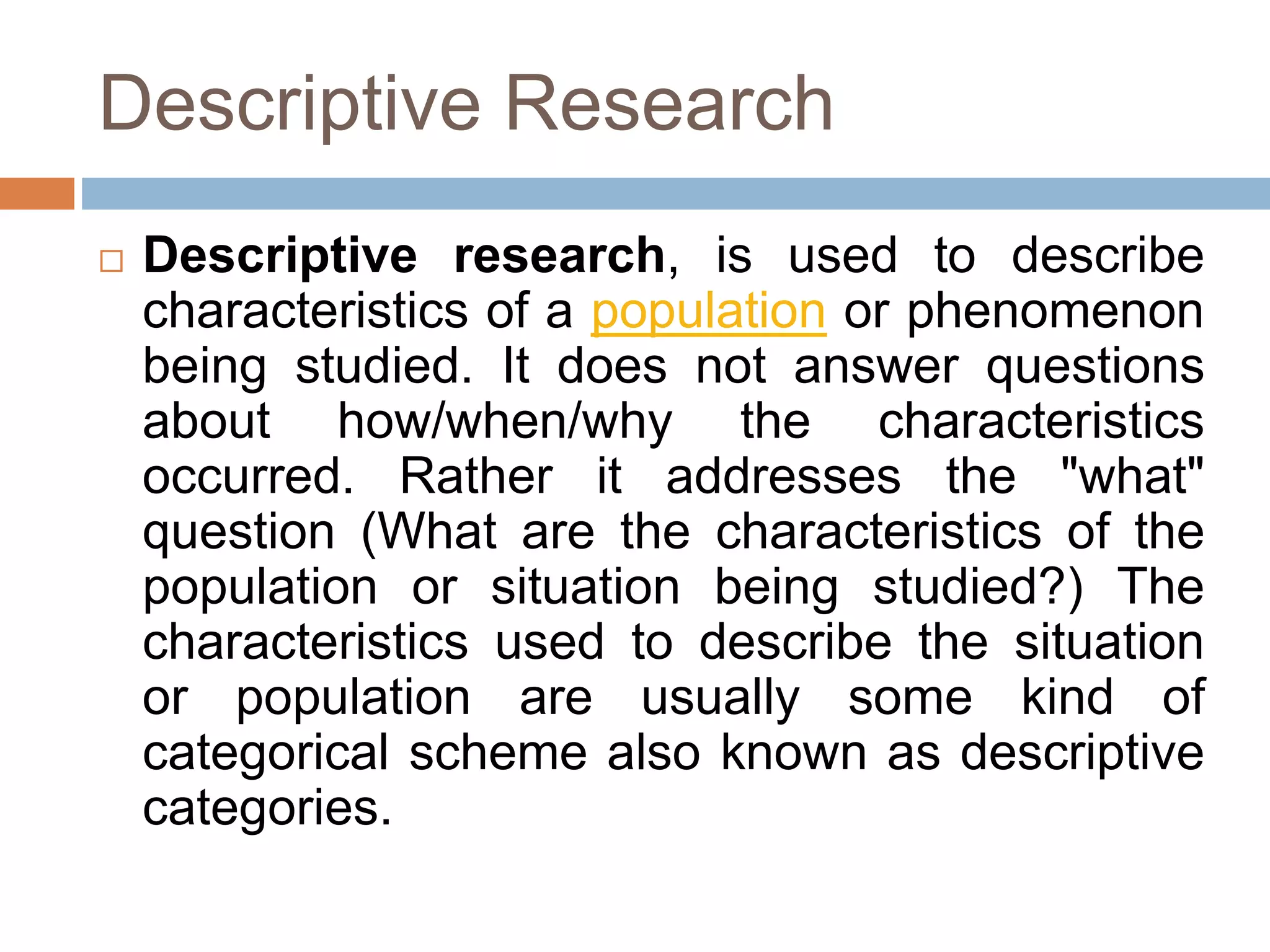 Descriptive Research
 Descriptive research, is used to describe
characteristics of a population or phenomenon
being studied. It does not answer questions
about how/when/why the characteristics
occurred. Rather it addresses the "what"
question (What are the characteristics of the
population or situation being studied?) The
characteristics used to describe the situation
or population are usually some kind of
categorical scheme also known as descriptive
categories.
 