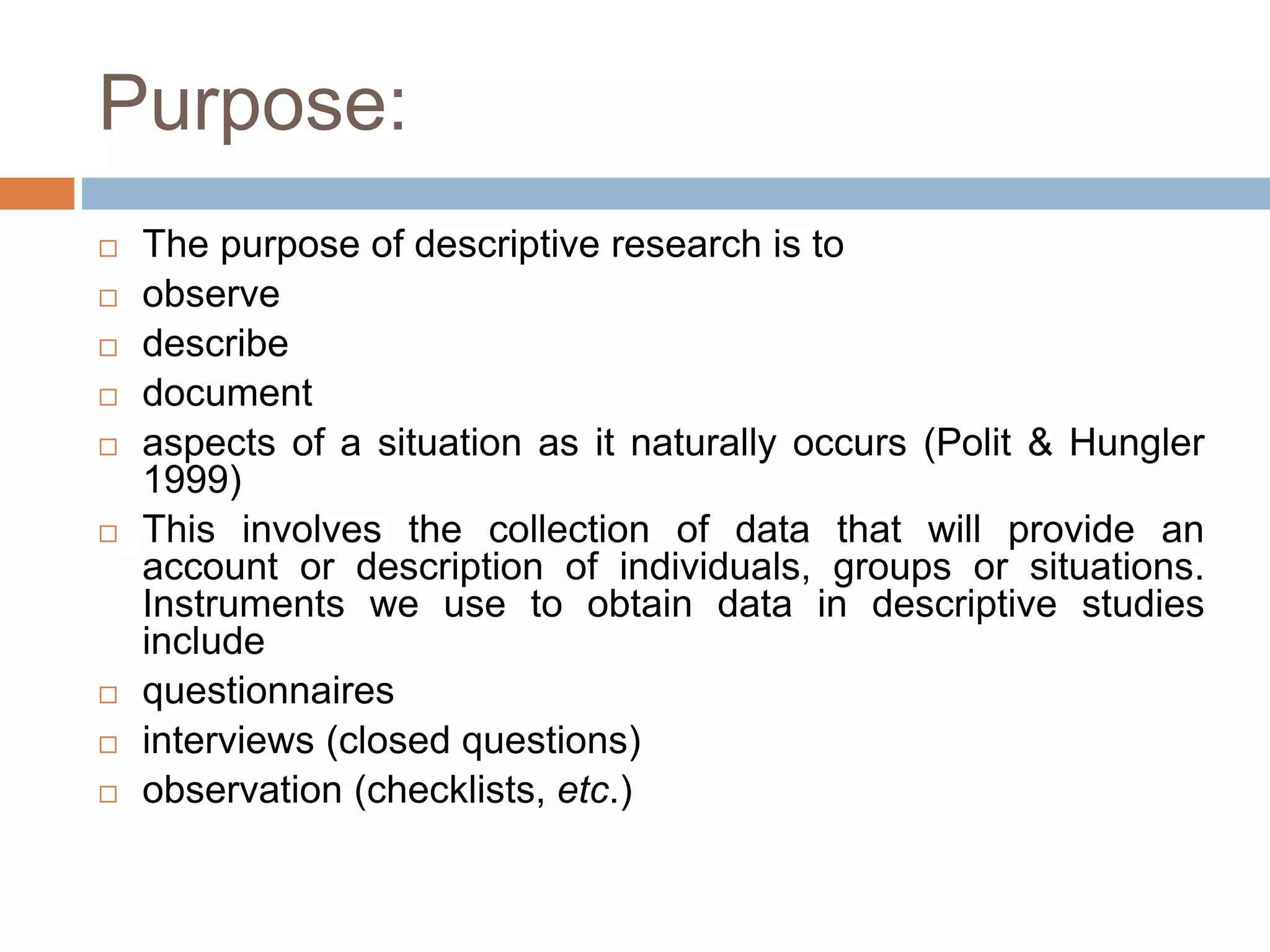 Purpose:
 The purpose of descriptive research is to
 observe
 describe
 document
 aspects of a situation as it naturally occurs (Polit & Hungler
1999)
 This involves the collection of data that will provide an
account or description of individuals, groups or situations.
Instruments we use to obtain data in descriptive studies
include
 questionnaires
 interviews (closed questions)
 observation (checklists, etc.)
 