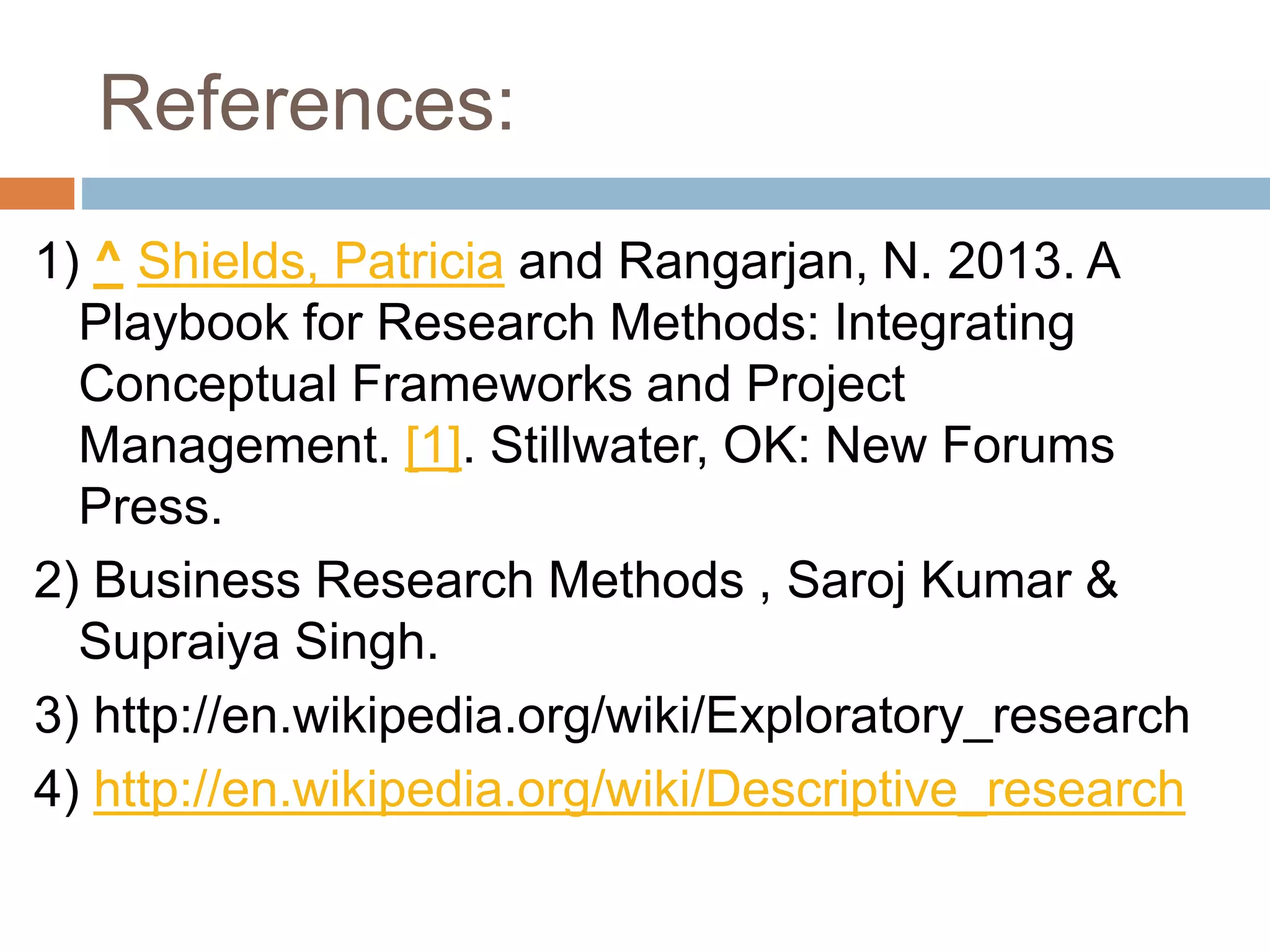 References:
1) ^ Shields, Patricia and Rangarjan, N. 2013. A
Playbook for Research Methods: Integrating
Conceptual Frameworks and Project
Management. [1]. Stillwater, OK: New Forums
Press.
2) Business Research Methods , Saroj Kumar &
Supraiya Singh.
3) http://en.wikipedia.org/wiki/Exploratory_research
4) http://en.wikipedia.org/wiki/Descriptive_research
 