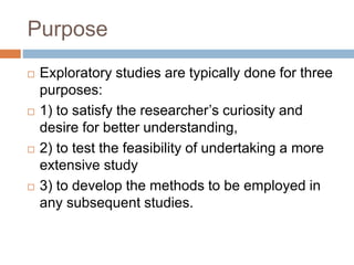 Purpose
 Exploratory studies are typically done for three
purposes:
 1) to satisfy the researcher’s curiosity and
desire for better understanding,
 2) to test the feasibility of undertaking a more
extensive study
 3) to develop the methods to be employed in
any subsequent studies.
 