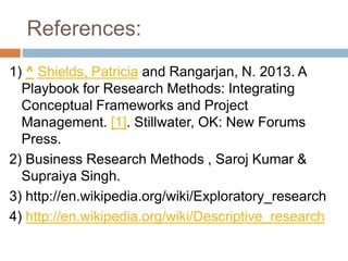 References:
1) ^ Shields, Patricia and Rangarjan, N. 2013. A
Playbook for Research Methods: Integrating
Conceptual Frameworks and Project
Management. [1]. Stillwater, OK: New Forums
Press.
2) Business Research Methods , Saroj Kumar &
Supraiya Singh.
3) http://en.wikipedia.org/wiki/Exploratory_research
4) http://en.wikipedia.org/wiki/Descriptive_research
 