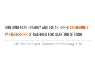 BUILDING EXPLORATORY AND ESTABLISHED COMMUNITY
PARTNERSHIPS: STRATEGIES FOR STARTING STRONG
Fall Director’s and Coordinator’s Meeting 2015
 