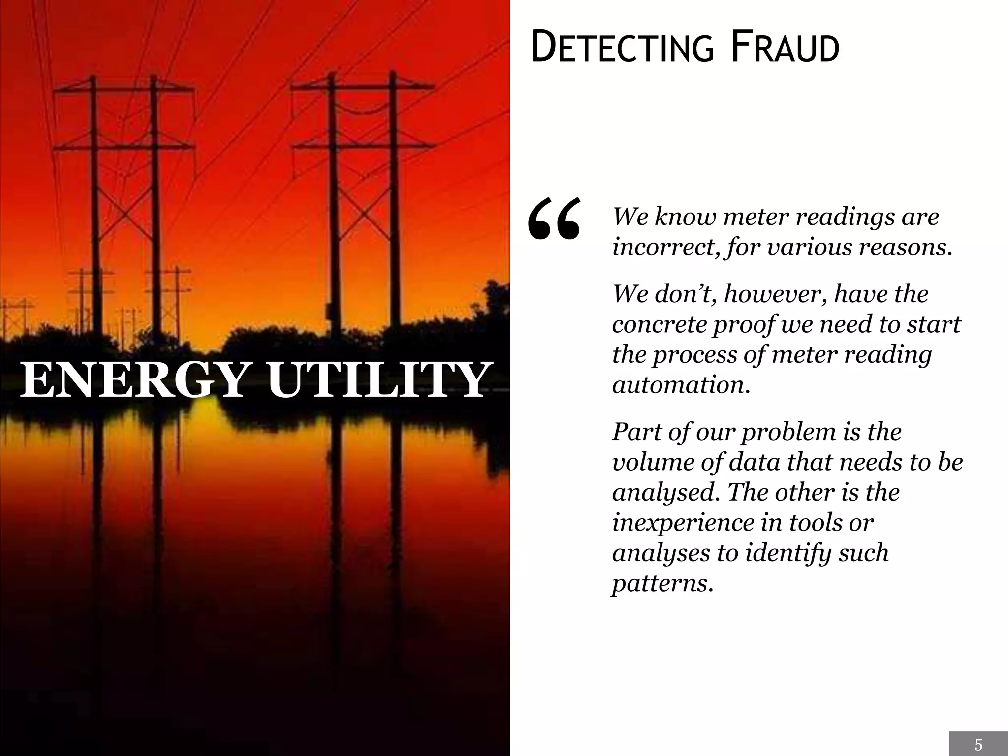 DETECTING FRAUD
“
We know meter readings are
incorrect, for various reasons.
We don’t, however, have the
concrete proof we need to start
the process of meter reading
automation.
Part of our problem is the
volume of data that needs to be
analysed. The other is the
inexperience in tools or
analyses to identify such
patterns.
ENERGY UTILITY
5
 