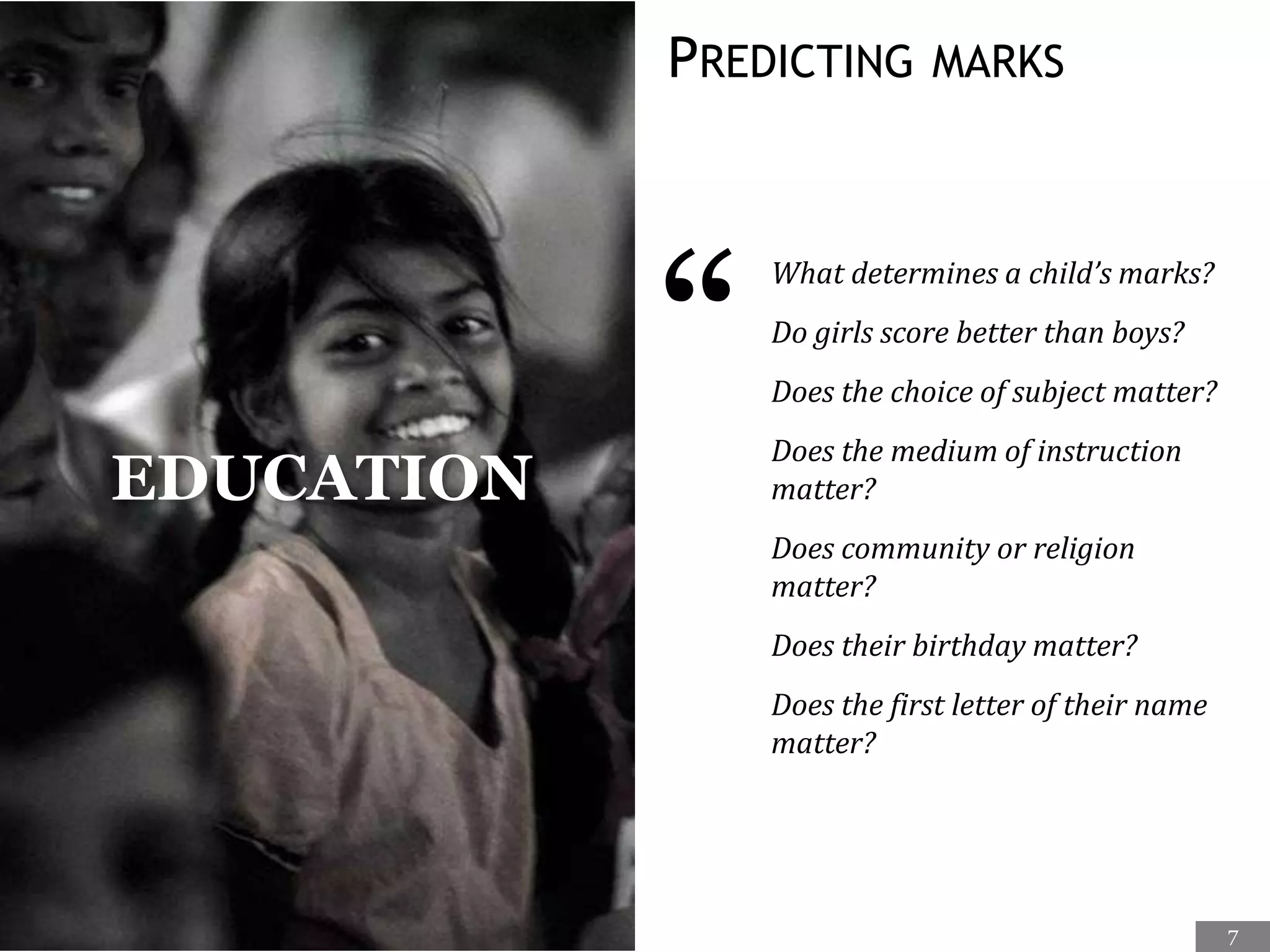 PREDICTING MARKS
“
What determines a child’s marks?
Do girls score better than boys?
Does the choice of subject matter?
Does the medium of instruction
matter?
Does community or religion
matter?
Does their birthday matter?
Does the first letter of their name
matter?
EDUCATION
7
 