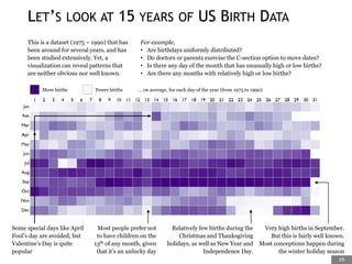 This is a dataset (1975 – 1990) that has
been around for several years, and has
been studied extensively. Yet, a
visualization can reveal patterns that
are neither obvious nor well known.
For example,
• Are birthdays uniformly distributed?
• Do doctors or parents exercise the C-section option to move dates?
• Is there any day of the month that has unusually high or low births?
• Are there any months with relatively high or low births?
Very high births in September.
But this is fairly well known.
Most conceptions happen during
the winter holiday season
Relatively few births during the
Christmas and Thanksgiving
holidays, as well as New Year and
Independence Day.
Most people prefer not
to have children on the
13th of any month, given
that it’s an unlucky day
Some special days like April
Fool’s day are avoided, but
Valentine’s Day is quite
popular
More births Fewer births … on average, for each day of the year (from 1975 to 1990)
LET’S LOOK AT 15 YEARS OF US BIRTH DATA
16
 