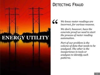 DETECTING FRAUD
“
We know meter readings are
incorrect, for various reasons.
We don’t, however, have the
concrete proof we need to start
the process of meter reading
automation.
Part of our problem is the
volume of data that needs to be
analysed. The other is the
inexperience in tools or
analyses to identify such
patterns.
ENERGY UTILITY
5
 