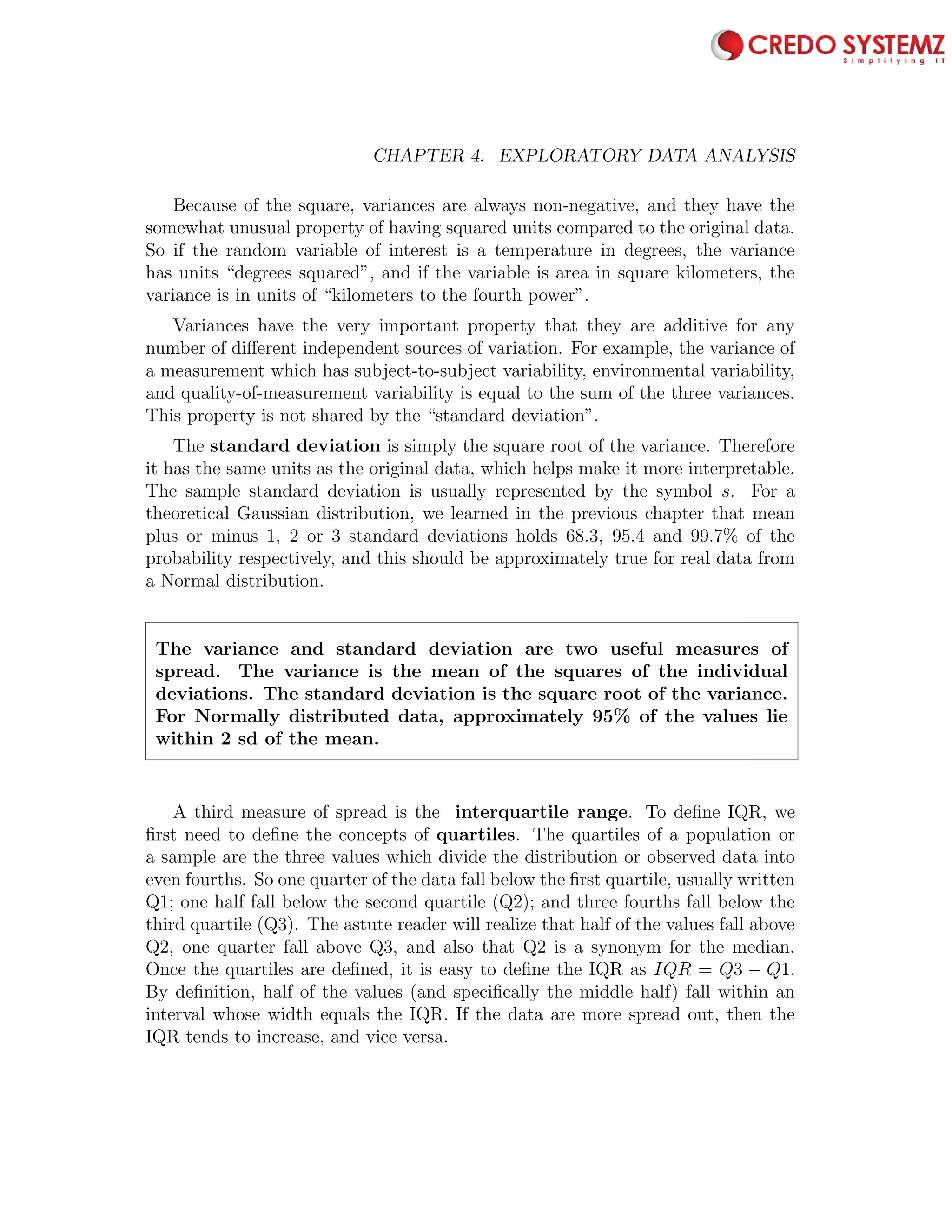 70 CHAPTER 4. EXPLORATORY DATA ANALYSIS
Because of the square, variances are always non-negative, and they have the
somewhat unusual property of having squared units compared to the original data.
So if the random variable of interest is a temperature in degrees, the variance
has units “degrees squared”, and if the variable is area in square kilometers, the
variance is in units of “kilometers to the fourth power”.
Variances have the very important property that they are additive for any
number of diﬀerent independent sources of variation. For example, the variance of
a measurement which has subject-to-subject variability, environmental variability,
and quality-of-measurement variability is equal to the sum of the three variances.
This property is not shared by the “standard deviation”.
The standard deviation is simply the square root of the variance. Therefore
it has the same units as the original data, which helps make it more interpretable.
The sample standard deviation is usually represented by the symbol s. For a
theoretical Gaussian distribution, we learned in the previous chapter that mean
plus or minus 1, 2 or 3 standard deviations holds 68.3, 95.4 and 99.7% of the
probability respectively, and this should be approximately true for real data from
a Normal distribution.
The variance and standard deviation are two useful measures of
spread. The variance is the mean of the squares of the individual
deviations. The standard deviation is the square root of the variance.
For Normally distributed data, approximately 95% of the values lie
within 2 sd of the mean.
A third measure of spread is the interquartile range. To deﬁne IQR, we
ﬁrst need to deﬁne the concepts of quartiles. The quartiles of a population or
a sample are the three values which divide the distribution or observed data into
even fourths. So one quarter of the data fall below the ﬁrst quartile, usually written
Q1; one half fall below the second quartile (Q2); and three fourths fall below the
third quartile (Q3). The astute reader will realize that half of the values fall above
Q2, one quarter fall above Q3, and also that Q2 is a synonym for the median.
Once the quartiles are deﬁned, it is easy to deﬁne the IQR as IQR = Q3 − Q1.
By deﬁnition, half of the values (and speciﬁcally the middle half) fall within an
interval whose width equals the IQR. If the data are more spread out, then the
IQR tends to increase, and vice versa.
 