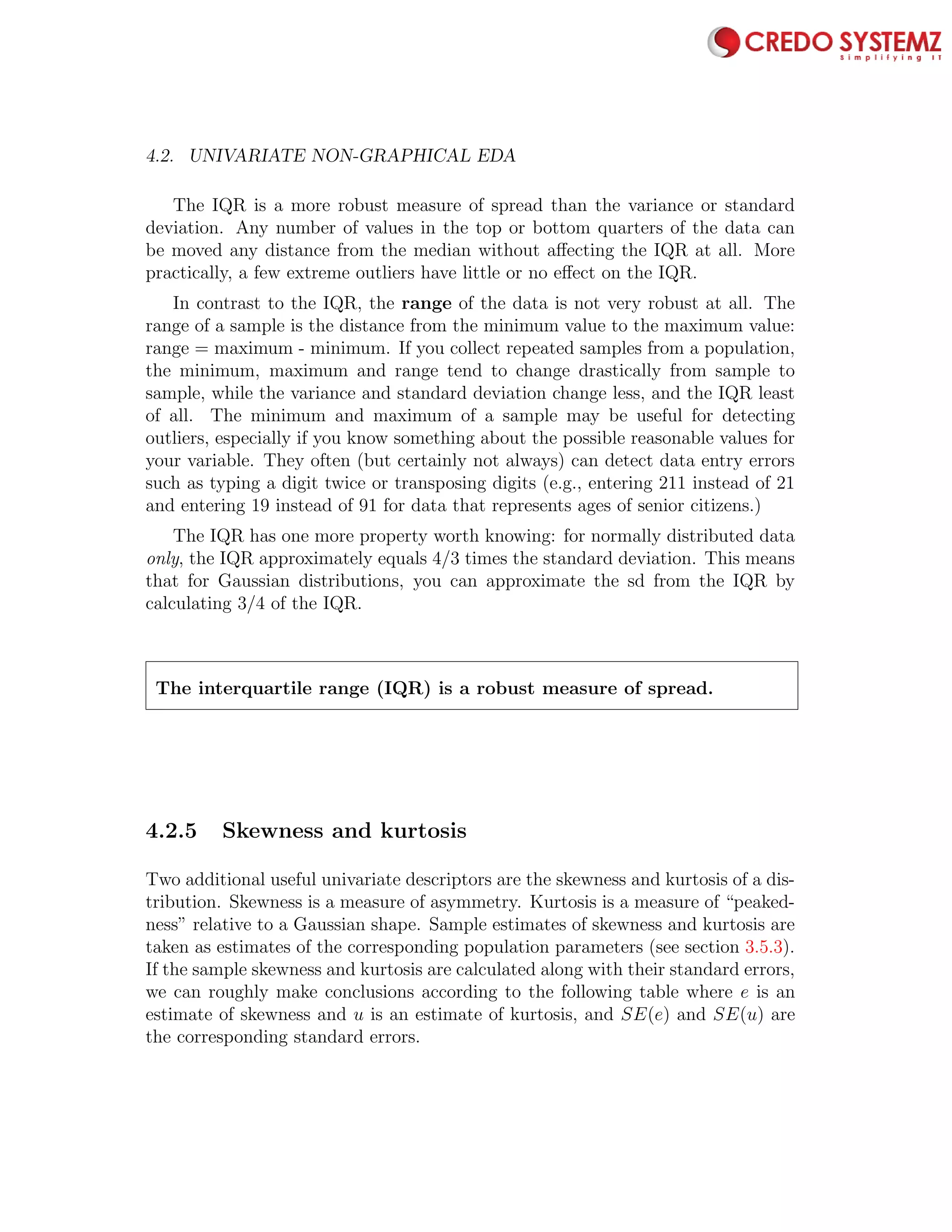 4.2. UNIVARIATE NON-GRAPHICAL EDA 71
The IQR is a more robust measure of spread than the variance or standard
deviation. Any number of values in the top or bottom quarters of the data can
be moved any distance from the median without aﬀecting the IQR at all. More
practically, a few extreme outliers have little or no eﬀect on the IQR.
In contrast to the IQR, the range of the data is not very robust at all. The
range of a sample is the distance from the minimum value to the maximum value:
range = maximum - minimum. If you collect repeated samples from a population,
the minimum, maximum and range tend to change drastically from sample to
sample, while the variance and standard deviation change less, and the IQR least
of all. The minimum and maximum of a sample may be useful for detecting
outliers, especially if you know something about the possible reasonable values for
your variable. They often (but certainly not always) can detect data entry errors
such as typing a digit twice or transposing digits (e.g., entering 211 instead of 21
and entering 19 instead of 91 for data that represents ages of senior citizens.)
The IQR has one more property worth knowing: for normally distributed data
only, the IQR approximately equals 4/3 times the standard deviation. This means
that for Gaussian distributions, you can approximate the sd from the IQR by
calculating 3/4 of the IQR.
The interquartile range (IQR) is a robust measure of spread.
4.2.5 Skewness and kurtosis
Two additional useful univariate descriptors are the skewness and kurtosis of a dis-
tribution. Skewness is a measure of asymmetry. Kurtosis is a measure of “peaked-
ness” relative to a Gaussian shape. Sample estimates of skewness and kurtosis are
taken as estimates of the corresponding population parameters (see section 3.5.3).
If the sample skewness and kurtosis are calculated along with their standard errors,
we can roughly make conclusions according to the following table where e is an
estimate of skewness and u is an estimate of kurtosis, and SE(e) and SE(u) are
the corresponding standard errors.
 