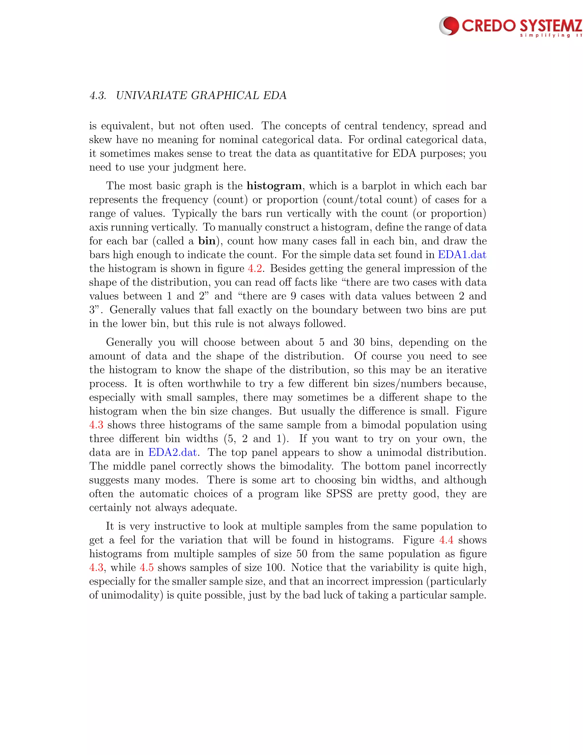 4.3. UNIVARIATE GRAPHICAL EDA 73
is equivalent, but not often used. The concepts of central tendency, spread and
skew have no meaning for nominal categorical data. For ordinal categorical data,
it sometimes makes sense to treat the data as quantitative for EDA purposes; you
need to use your judgment here.
The most basic graph is the histogram, which is a barplot in which each bar
represents the frequency (count) or proportion (count/total count) of cases for a
range of values. Typically the bars run vertically with the count (or proportion)
axis running vertically. To manually construct a histogram, deﬁne the range of data
for each bar (called a bin), count how many cases fall in each bin, and draw the
bars high enough to indicate the count. For the simple data set found in EDA1.dat
the histogram is shown in ﬁgure 4.2. Besides getting the general impression of the
shape of the distribution, you can read oﬀ facts like “there are two cases with data
values between 1 and 2” and “there are 9 cases with data values between 2 and
3”. Generally values that fall exactly on the boundary between two bins are put
in the lower bin, but this rule is not always followed.
Generally you will choose between about 5 and 30 bins, depending on the
amount of data and the shape of the distribution. Of course you need to see
the histogram to know the shape of the distribution, so this may be an iterative
process. It is often worthwhile to try a few diﬀerent bin sizes/numbers because,
especially with small samples, there may sometimes be a diﬀerent shape to the
histogram when the bin size changes. But usually the diﬀerence is small. Figure
4.3 shows three histograms of the same sample from a bimodal population using
three diﬀerent bin widths (5, 2 and 1). If you want to try on your own, the
data are in EDA2.dat. The top panel appears to show a unimodal distribution.
The middle panel correctly shows the bimodality. The bottom panel incorrectly
suggests many modes. There is some art to choosing bin widths, and although
often the automatic choices of a program like SPSS are pretty good, they are
certainly not always adequate.
It is very instructive to look at multiple samples from the same population to
get a feel for the variation that will be found in histograms. Figure 4.4 shows
histograms from multiple samples of size 50 from the same population as ﬁgure
4.3, while 4.5 shows samples of size 100. Notice that the variability is quite high,
especially for the smaller sample size, and that an incorrect impression (particularly
of unimodality) is quite possible, just by the bad luck of taking a particular sample.
 