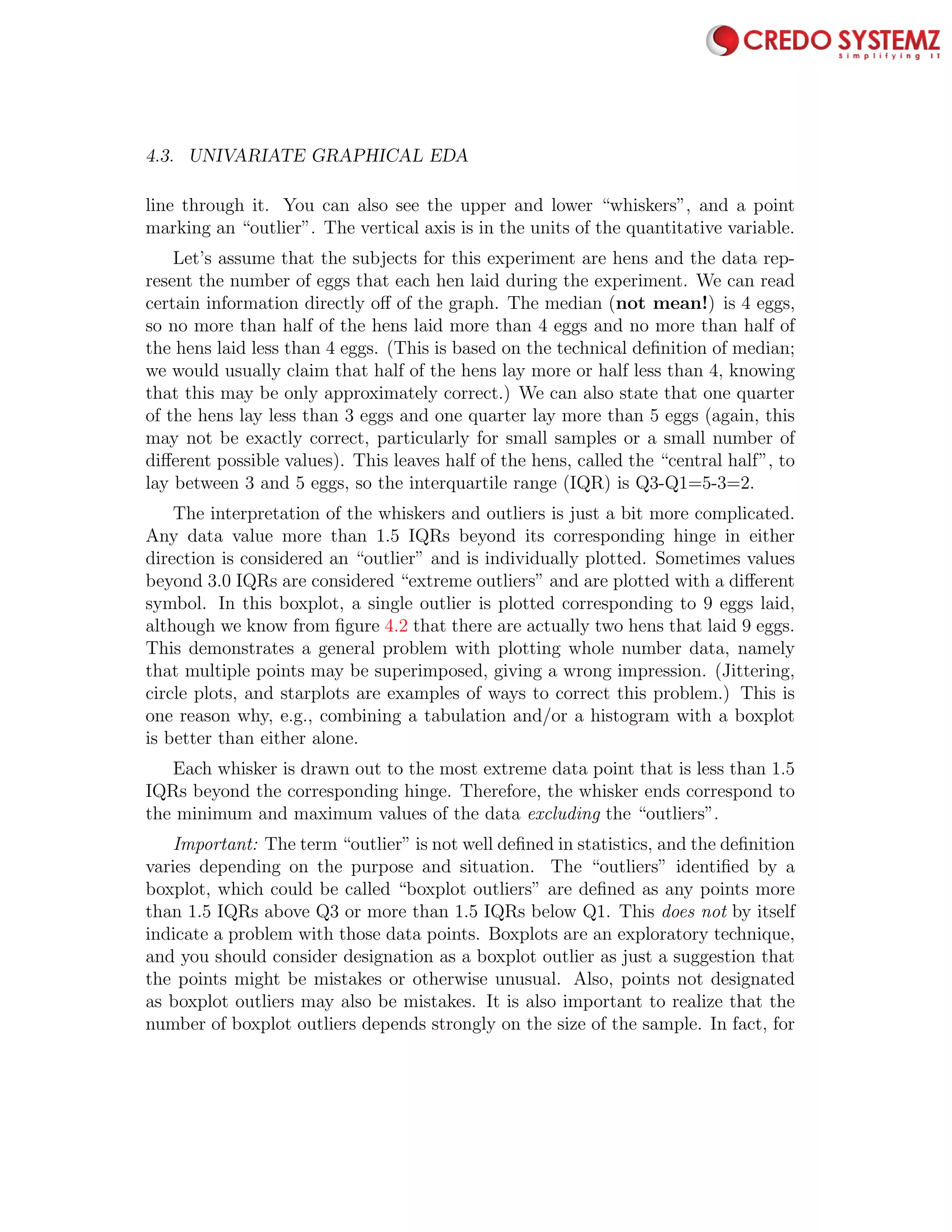 4.3. UNIVARIATE GRAPHICAL EDA 81
line through it. You can also see the upper and lower “whiskers”, and a point
marking an “outlier”. The vertical axis is in the units of the quantitative variable.
Let’s assume that the subjects for this experiment are hens and the data rep-
resent the number of eggs that each hen laid during the experiment. We can read
certain information directly oﬀ of the graph. The median (not mean!) is 4 eggs,
so no more than half of the hens laid more than 4 eggs and no more than half of
the hens laid less than 4 eggs. (This is based on the technical deﬁnition of median;
we would usually claim that half of the hens lay more or half less than 4, knowing
that this may be only approximately correct.) We can also state that one quarter
of the hens lay less than 3 eggs and one quarter lay more than 5 eggs (again, this
may not be exactly correct, particularly for small samples or a small number of
diﬀerent possible values). This leaves half of the hens, called the “central half”, to
lay between 3 and 5 eggs, so the interquartile range (IQR) is Q3-Q1=5-3=2.
The interpretation of the whiskers and outliers is just a bit more complicated.
Any data value more than 1.5 IQRs beyond its corresponding hinge in either
direction is considered an “outlier” and is individually plotted. Sometimes values
beyond 3.0 IQRs are considered “extreme outliers” and are plotted with a diﬀerent
symbol. In this boxplot, a single outlier is plotted corresponding to 9 eggs laid,
although we know from ﬁgure 4.2 that there are actually two hens that laid 9 eggs.
This demonstrates a general problem with plotting whole number data, namely
that multiple points may be superimposed, giving a wrong impression. (Jittering,
circle plots, and starplots are examples of ways to correct this problem.) This is
one reason why, e.g., combining a tabulation and/or a histogram with a boxplot
is better than either alone.
Each whisker is drawn out to the most extreme data point that is less than 1.5
IQRs beyond the corresponding hinge. Therefore, the whisker ends correspond to
the minimum and maximum values of the data excluding the “outliers”.
Important: The term “outlier” is not well deﬁned in statistics, and the deﬁnition
varies depending on the purpose and situation. The “outliers” identiﬁed by a
boxplot, which could be called “boxplot outliers” are deﬁned as any points more
than 1.5 IQRs above Q3 or more than 1.5 IQRs below Q1. This does not by itself
indicate a problem with those data points. Boxplots are an exploratory technique,
and you should consider designation as a boxplot outlier as just a suggestion that
the points might be mistakes or otherwise unusual. Also, points not designated
as boxplot outliers may also be mistakes. It is also important to realize that the
number of boxplot outliers depends strongly on the size of the sample. In fact, for
 