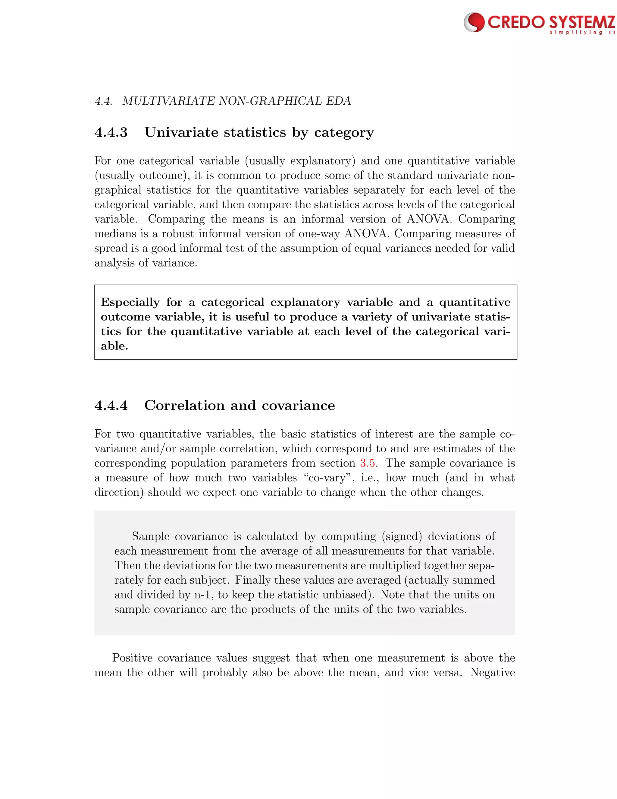 4.4. MULTIVARIATE NON-GRAPHICAL EDA 91
4.4.3 Univariate statistics by category
For one categorical variable (usually explanatory) and one quantitative variable
(usually outcome), it is common to produce some of the standard univariate non-
graphical statistics for the quantitative variables separately for each level of the
categorical variable, and then compare the statistics across levels of the categorical
variable. Comparing the means is an informal version of ANOVA. Comparing
medians is a robust informal version of one-way ANOVA. Comparing measures of
spread is a good informal test of the assumption of equal variances needed for valid
analysis of variance.
Especially for a categorical explanatory variable and a quantitative
outcome variable, it is useful to produce a variety of univariate statis-
tics for the quantitative variable at each level of the categorical vari-
able.
4.4.4 Correlation and covariance
For two quantitative variables, the basic statistics of interest are the sample co-
variance and/or sample correlation, which correspond to and are estimates of the
corresponding population parameters from section 3.5. The sample covariance is
a measure of how much two variables “co-vary”, i.e., how much (and in what
direction) should we expect one variable to change when the other changes.
Sample covariance is calculated by computing (signed) deviations of
each measurement from the average of all measurements for that variable.
Then the deviations for the two measurements are multiplied together sepa-
rately for each subject. Finally these values are averaged (actually summed
and divided by n-1, to keep the statistic unbiased). Note that the units on
sample covariance are the products of the units of the two variables.
Positive covariance values suggest that when one measurement is above the
mean the other will probably also be above the mean, and vice versa. Negative
 