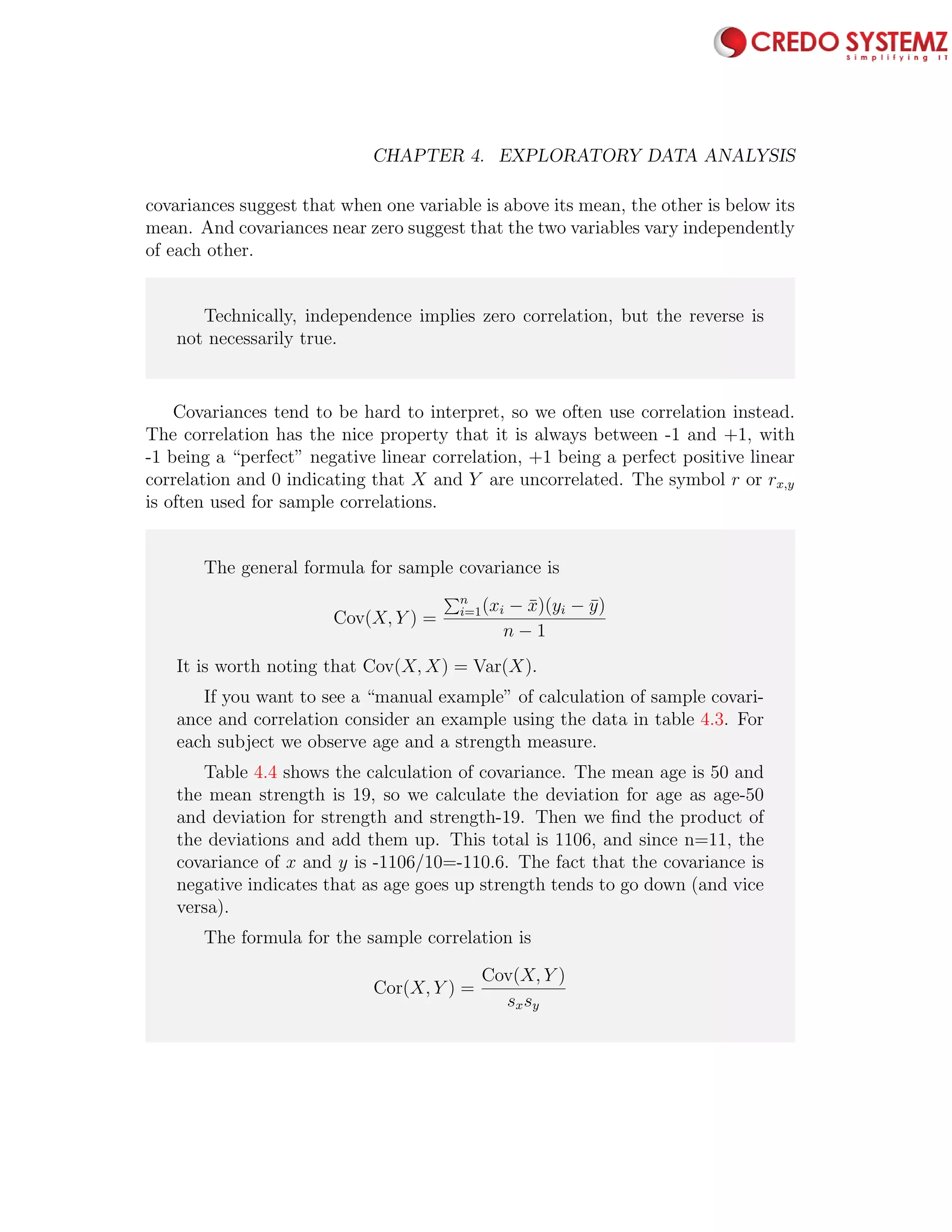 92 CHAPTER 4. EXPLORATORY DATA ANALYSIS
covariances suggest that when one variable is above its mean, the other is below its
mean. And covariances near zero suggest that the two variables vary independently
of each other.
Technically, independence implies zero correlation, but the reverse is
not necessarily true.
Covariances tend to be hard to interpret, so we often use correlation instead.
The correlation has the nice property that it is always between -1 and +1, with
-1 being a “perfect” negative linear correlation, +1 being a perfect positive linear
correlation and 0 indicating that X and Y are uncorrelated. The symbol r or rx,y
is often used for sample correlations.
The general formula for sample covariance is
Cov(X, Y ) =
n
i=1(xi − ¯x)(yi − ¯y)
n − 1
It is worth noting that Cov(X, X) = Var(X).
If you want to see a “manual example” of calculation of sample covari-
ance and correlation consider an example using the data in table 4.3. For
each subject we observe age and a strength measure.
Table 4.4 shows the calculation of covariance. The mean age is 50 and
the mean strength is 19, so we calculate the deviation for age as age-50
and deviation for strength and strength-19. Then we ﬁnd the product of
the deviations and add them up. This total is 1106, and since n=11, the
covariance of x and y is -1106/10=-110.6. The fact that the covariance is
negative indicates that as age goes up strength tends to go down (and vice
versa).
The formula for the sample correlation is
Cor(X, Y ) =
Cov(X, Y )
sxsy
 