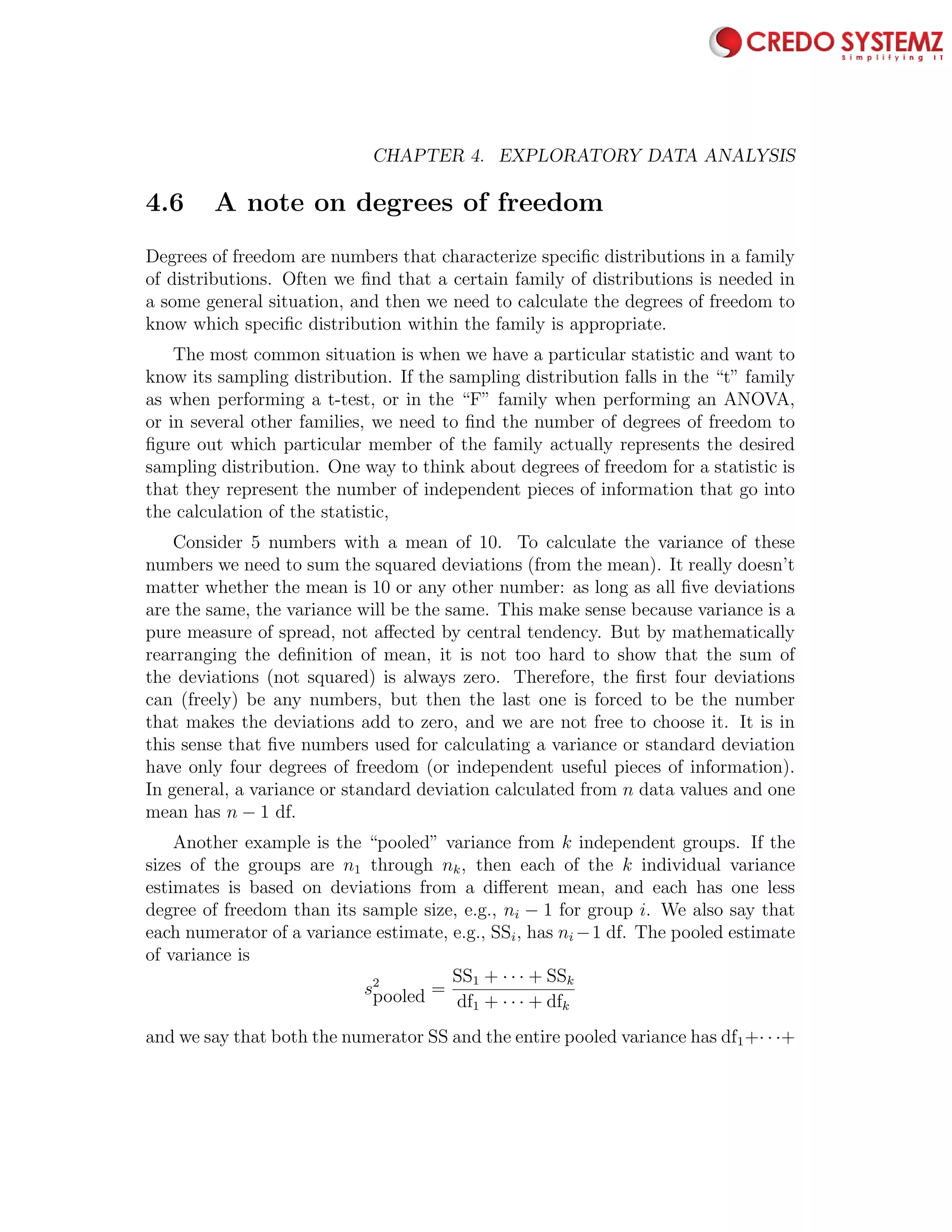 98 CHAPTER 4. EXPLORATORY DATA ANALYSIS
4.6 A note on degrees of freedom
Degrees of freedom are numbers that characterize speciﬁc distributions in a family
of distributions. Often we ﬁnd that a certain family of distributions is needed in
a some general situation, and then we need to calculate the degrees of freedom to
know which speciﬁc distribution within the family is appropriate.
The most common situation is when we have a particular statistic and want to
know its sampling distribution. If the sampling distribution falls in the “t” family
as when performing a t-test, or in the “F” family when performing an ANOVA,
or in several other families, we need to ﬁnd the number of degrees of freedom to
ﬁgure out which particular member of the family actually represents the desired
sampling distribution. One way to think about degrees of freedom for a statistic is
that they represent the number of independent pieces of information that go into
the calculation of the statistic,
Consider 5 numbers with a mean of 10. To calculate the variance of these
numbers we need to sum the squared deviations (from the mean). It really doesn’t
matter whether the mean is 10 or any other number: as long as all ﬁve deviations
are the same, the variance will be the same. This make sense because variance is a
pure measure of spread, not aﬀected by central tendency. But by mathematically
rearranging the deﬁnition of mean, it is not too hard to show that the sum of
the deviations (not squared) is always zero. Therefore, the ﬁrst four deviations
can (freely) be any numbers, but then the last one is forced to be the number
that makes the deviations add to zero, and we are not free to choose it. It is in
this sense that ﬁve numbers used for calculating a variance or standard deviation
have only four degrees of freedom (or independent useful pieces of information).
In general, a variance or standard deviation calculated from n data values and one
mean has n − 1 df.
Another example is the “pooled” variance from k independent groups. If the
sizes of the groups are n1 through nk, then each of the k individual variance
estimates is based on deviations from a diﬀerent mean, and each has one less
degree of freedom than its sample size, e.g., ni − 1 for group i. We also say that
each numerator of a variance estimate, e.g., SSi, has ni −1 df. The pooled estimate
of variance is
s2
pooled =
SS1 + · · · + SSk
df1 + · · · + dfk
and we say that both the numerator SS and the entire pooled variance has df1+· · ·+
 