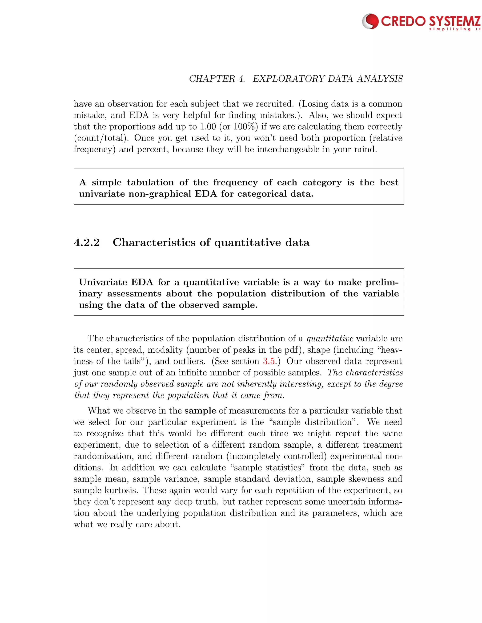 64 CHAPTER 4. EXPLORATORY DATA ANALYSIS
have an observation for each subject that we recruited. (Losing data is a common
mistake, and EDA is very helpful for ﬁnding mistakes.). Also, we should expect
that the proportions add up to 1.00 (or 100%) if we are calculating them correctly
(count/total). Once you get used to it, you won’t need both proportion (relative
frequency) and percent, because they will be interchangeable in your mind.
A simple tabulation of the frequency of each category is the best
univariate non-graphical EDA for categorical data.
4.2.2 Characteristics of quantitative data
Univariate EDA for a quantitative variable is a way to make prelim-
inary assessments about the population distribution of the variable
using the data of the observed sample.
The characteristics of the population distribution of a quantitative variable are
its center, spread, modality (number of peaks in the pdf), shape (including “heav-
iness of the tails”), and outliers. (See section 3.5.) Our observed data represent
just one sample out of an inﬁnite number of possible samples. The characteristics
of our randomly observed sample are not inherently interesting, except to the degree
that they represent the population that it came from.
What we observe in the sample of measurements for a particular variable that
we select for our particular experiment is the “sample distribution”. We need
to recognize that this would be diﬀerent each time we might repeat the same
experiment, due to selection of a diﬀerent random sample, a diﬀerent treatment
randomization, and diﬀerent random (incompletely controlled) experimental con-
ditions. In addition we can calculate “sample statistics” from the data, such as
sample mean, sample variance, sample standard deviation, sample skewness and
sample kurtosis. These again would vary for each repetition of the experiment, so
they don’t represent any deep truth, but rather represent some uncertain informa-
tion about the underlying population distribution and its parameters, which are
what we really care about.
 
