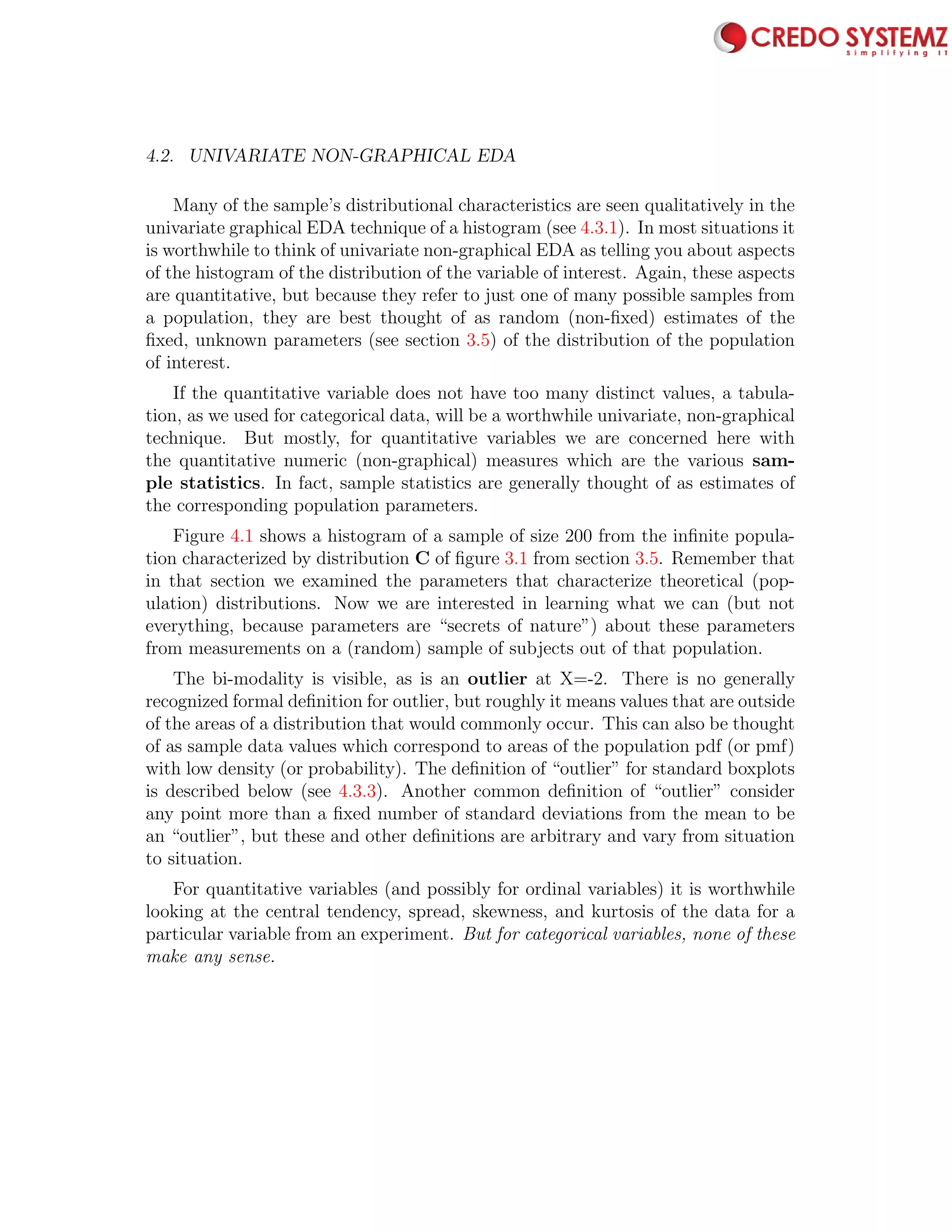 4.2. UNIVARIATE NON-GRAPHICAL EDA 65
Many of the sample’s distributional characteristics are seen qualitatively in the
univariate graphical EDA technique of a histogram (see 4.3.1). In most situations it
is worthwhile to think of univariate non-graphical EDA as telling you about aspects
of the histogram of the distribution of the variable of interest. Again, these aspects
are quantitative, but because they refer to just one of many possible samples from
a population, they are best thought of as random (non-ﬁxed) estimates of the
ﬁxed, unknown parameters (see section 3.5) of the distribution of the population
of interest.
If the quantitative variable does not have too many distinct values, a tabula-
tion, as we used for categorical data, will be a worthwhile univariate, non-graphical
technique. But mostly, for quantitative variables we are concerned here with
the quantitative numeric (non-graphical) measures which are the various sam-
ple statistics. In fact, sample statistics are generally thought of as estimates of
the corresponding population parameters.
Figure 4.1 shows a histogram of a sample of size 200 from the inﬁnite popula-
tion characterized by distribution C of ﬁgure 3.1 from section 3.5. Remember that
in that section we examined the parameters that characterize theoretical (pop-
ulation) distributions. Now we are interested in learning what we can (but not
everything, because parameters are “secrets of nature”) about these parameters
from measurements on a (random) sample of subjects out of that population.
The bi-modality is visible, as is an outlier at X=-2. There is no generally
recognized formal deﬁnition for outlier, but roughly it means values that are outside
of the areas of a distribution that would commonly occur. This can also be thought
of as sample data values which correspond to areas of the population pdf (or pmf)
with low density (or probability). The deﬁnition of “outlier” for standard boxplots
is described below (see 4.3.3). Another common deﬁnition of “outlier” consider
any point more than a ﬁxed number of standard deviations from the mean to be
an “outlier”, but these and other deﬁnitions are arbitrary and vary from situation
to situation.
For quantitative variables (and possibly for ordinal variables) it is worthwhile
looking at the central tendency, spread, skewness, and kurtosis of the data for a
particular variable from an experiment. But for categorical variables, none of these
make any sense.
 