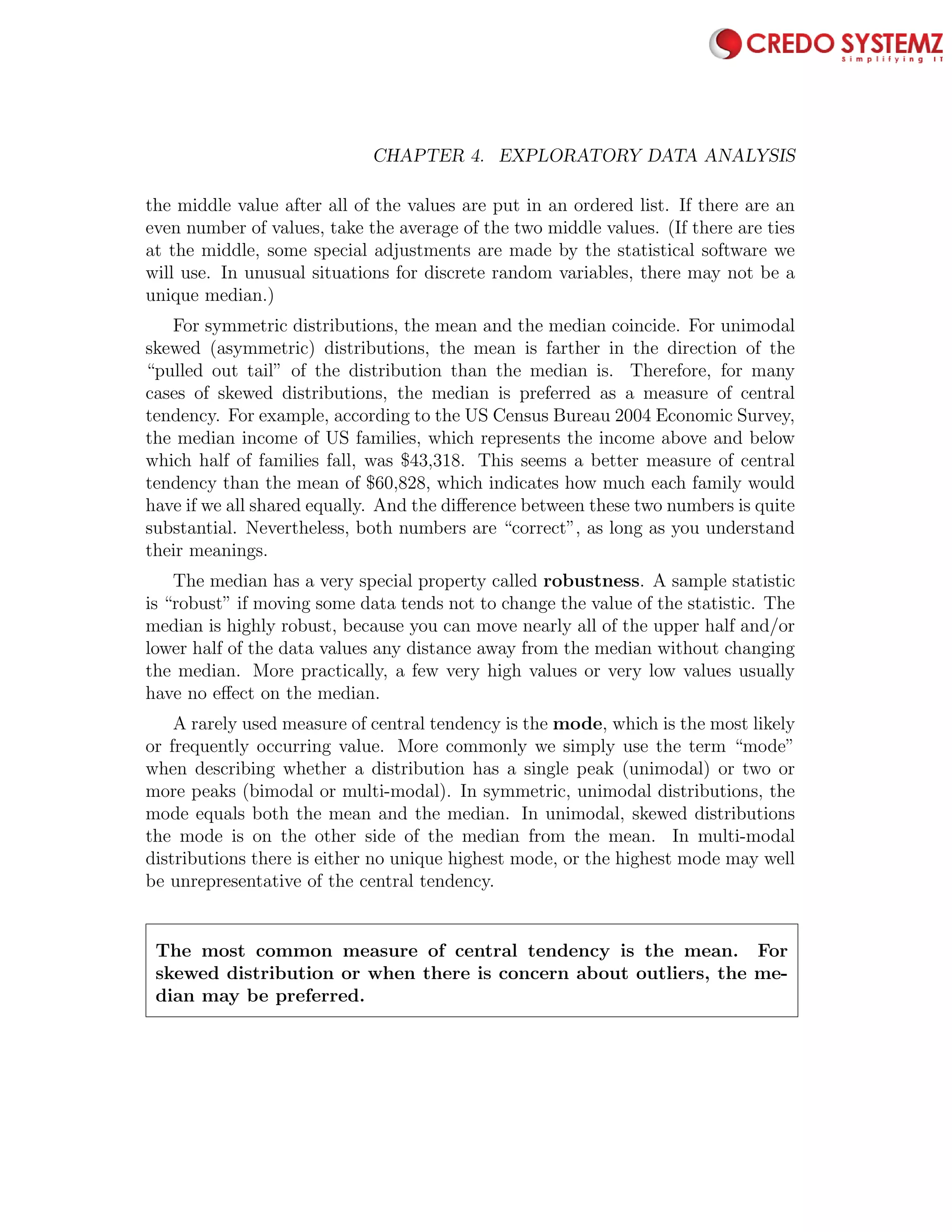 68 CHAPTER 4. EXPLORATORY DATA ANALYSIS
the middle value after all of the values are put in an ordered list. If there are an
even number of values, take the average of the two middle values. (If there are ties
at the middle, some special adjustments are made by the statistical software we
will use. In unusual situations for discrete random variables, there may not be a
unique median.)
For symmetric distributions, the mean and the median coincide. For unimodal
skewed (asymmetric) distributions, the mean is farther in the direction of the
“pulled out tail” of the distribution than the median is. Therefore, for many
cases of skewed distributions, the median is preferred as a measure of central
tendency. For example, according to the US Census Bureau 2004 Economic Survey,
the median income of US families, which represents the income above and below
which half of families fall, was $43,318. This seems a better measure of central
tendency than the mean of $60,828, which indicates how much each family would
have if we all shared equally. And the diﬀerence between these two numbers is quite
substantial. Nevertheless, both numbers are “correct”, as long as you understand
their meanings.
The median has a very special property called robustness. A sample statistic
is “robust” if moving some data tends not to change the value of the statistic. The
median is highly robust, because you can move nearly all of the upper half and/or
lower half of the data values any distance away from the median without changing
the median. More practically, a few very high values or very low values usually
have no eﬀect on the median.
A rarely used measure of central tendency is the mode, which is the most likely
or frequently occurring value. More commonly we simply use the term “mode”
when describing whether a distribution has a single peak (unimodal) or two or
more peaks (bimodal or multi-modal). In symmetric, unimodal distributions, the
mode equals both the mean and the median. In unimodal, skewed distributions
the mode is on the other side of the median from the mean. In multi-modal
distributions there is either no unique highest mode, or the highest mode may well
be unrepresentative of the central tendency.
The most common measure of central tendency is the mean. For
skewed distribution or when there is concern about outliers, the me-
dian may be preferred.
 
