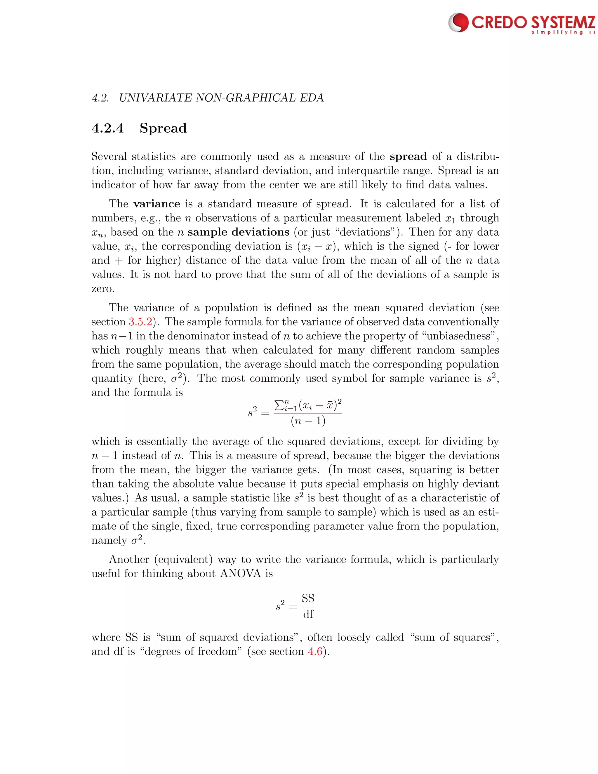 4.2. UNIVARIATE NON-GRAPHICAL EDA 69
4.2.4 Spread
Several statistics are commonly used as a measure of the spread of a distribu-
tion, including variance, standard deviation, and interquartile range. Spread is an
indicator of how far away from the center we are still likely to ﬁnd data values.
The variance is a standard measure of spread. It is calculated for a list of
numbers, e.g., the n observations of a particular measurement labeled x1 through
xn, based on the n sample deviations (or just “deviations”). Then for any data
value, xi, the corresponding deviation is (xi − ¯x), which is the signed (- for lower
and + for higher) distance of the data value from the mean of all of the n data
values. It is not hard to prove that the sum of all of the deviations of a sample is
zero.
The variance of a population is deﬁned as the mean squared deviation (see
section 3.5.2). The sample formula for the variance of observed data conventionally
has n−1 in the denominator instead of n to achieve the property of “unbiasedness”,
which roughly means that when calculated for many diﬀerent random samples
from the same population, the average should match the corresponding population
quantity (here, σ2
). The most commonly used symbol for sample variance is s2
,
and the formula is
s2
=
n
i=1(xi − ¯x)2
(n − 1)
which is essentially the average of the squared deviations, except for dividing by
n − 1 instead of n. This is a measure of spread, because the bigger the deviations
from the mean, the bigger the variance gets. (In most cases, squaring is better
than taking the absolute value because it puts special emphasis on highly deviant
values.) As usual, a sample statistic like s2
is best thought of as a characteristic of
a particular sample (thus varying from sample to sample) which is used as an esti-
mate of the single, ﬁxed, true corresponding parameter value from the population,
namely σ2
.
Another (equivalent) way to write the variance formula, which is particularly
useful for thinking about ANOVA is
s2
=
SS
df
where SS is “sum of squared deviations”, often loosely called “sum of squares”,
and df is “degrees of freedom” (see section 4.6).
 