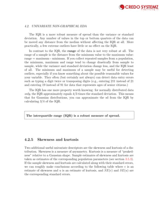 4.2. UNIVARIATE NON-GRAPHICAL EDA 71
The IQR is a more robust measure of spread than the variance or standard
deviation. Any number of values in the top or bottom quarters of the data can
be moved any distance from the median without aﬀecting the IQR at all. More
practically, a few extreme outliers have little or no eﬀect on the IQR.
In contrast to the IQR, the range of the data is not very robust at all. The
range of a sample is the distance from the minimum value to the maximum value:
range = maximum - minimum. If you collect repeated samples from a population,
the minimum, maximum and range tend to change drastically from sample to
sample, while the variance and standard deviation change less, and the IQR least
of all. The minimum and maximum of a sample may be useful for detecting
outliers, especially if you know something about the possible reasonable values for
your variable. They often (but certainly not always) can detect data entry errors
such as typing a digit twice or transposing digits (e.g., entering 211 instead of 21
and entering 19 instead of 91 for data that represents ages of senior citizens.)
The IQR has one more property worth knowing: for normally distributed data
only, the IQR approximately equals 4/3 times the standard deviation. This means
that for Gaussian distributions, you can approximate the sd from the IQR by
calculating 3/4 of the IQR.
The interquartile range (IQR) is a robust measure of spread.
4.2.5 Skewness and kurtosis
Two additional useful univariate descriptors are the skewness and kurtosis of a dis-
tribution. Skewness is a measure of asymmetry. Kurtosis is a measure of “peaked-
ness” relative to a Gaussian shape. Sample estimates of skewness and kurtosis are
taken as estimates of the corresponding population parameters (see section 3.5.3).
If the sample skewness and kurtosis are calculated along with their standard errors,
we can roughly make conclusions according to the following table where e is an
estimate of skewness and u is an estimate of kurtosis, and SE(e) and SE(u) are
the corresponding standard errors.
 