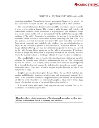 82 CHAPTER 4. EXPLORATORY DATA ANALYSIS
data that is perfectly Normally distributed, we expect 0.70 percent (or about 1 in
150 cases) to be “boxplot outliers”, with approximately half in either direction.
The boxplot information described above could be appreciated almost as easily
if given in non-graphical format. The boxplot is useful because, with practice, all
of the above and more can be appreciated at a quick glance. The additional things
you should notice on the plot are the symmetry of the distribution and possible
evidence of “fat tails”. Symmetry is appreciated by noticing if the median is in
the center of the box and if the whiskers are the same length as each other. For
this purpose, as usual, the smaller the dataset the more variability you will see
from sample to sample, particularly for the whiskers. In a skewed distribution we
expect to see the median pushed in the direction of the shorter whisker. If the
longer whisker is the top one, then the distribution is positively skewed (or skewed
to the right, because higher values are on the right in a histogram). If the lower
whisker is longer, the distribution is negatively skewed (or left skewed.) In cases
where the median is closer to the longer whisker it is hard to draw a conclusion.
The term fat tails is used to describe the situation where a histogram has a lot
of values far from the mean relative to a Gaussian distribution. This corresponds
to positive kurtosis. In a boxplot, many outliers (more than the 1/150 expected
for a Normal distribution) suggests fat tails (positive kurtosis), or possibly many
data entry errors. Also, short whiskers suggest negative kurtosis, at least if the
sample size is large.
Boxplots are excellent EDA plots because they rely on robust statistics like
median and IQR rather than more sensitive ones such as mean and standard devi-
ation. With boxplots it is easy to compare distributions (usually for one variable
at diﬀerent levels of another; see multivariate graphical EDA, below) with a high
degree of reliability because of the use of these robust statistics.
It is worth noting that some (few) programs produce boxplots that do not
conform to the deﬁnitions given here.
Boxplots show robust measures of location and spread as well as pro-
viding information about symmetry and outliers.
 