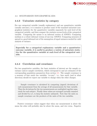 4.4. MULTIVARIATE NON-GRAPHICAL EDA 91
4.4.3 Univariate statistics by category
For one categorical variable (usually explanatory) and one quantitative variable
(usually outcome), it is common to produce some of the standard univariate non-
graphical statistics for the quantitative variables separately for each level of the
categorical variable, and then compare the statistics across levels of the categorical
variable. Comparing the means is an informal version of ANOVA. Comparing
medians is a robust informal version of one-way ANOVA. Comparing measures of
spread is a good informal test of the assumption of equal variances needed for valid
analysis of variance.
Especially for a categorical explanatory variable and a quantitative
outcome variable, it is useful to produce a variety of univariate statis-
tics for the quantitative variable at each level of the categorical vari-
able.
4.4.4 Correlation and covariance
For two quantitative variables, the basic statistics of interest are the sample co-
variance and/or sample correlation, which correspond to and are estimates of the
corresponding population parameters from section 3.5. The sample covariance is
a measure of how much two variables “co-vary”, i.e., how much (and in what
direction) should we expect one variable to change when the other changes.
Sample covariance is calculated by computing (signed) deviations of
each measurement from the average of all measurements for that variable.
Then the deviations for the two measurements are multiplied together sepa-
rately for each subject. Finally these values are averaged (actually summed
and divided by n-1, to keep the statistic unbiased). Note that the units on
sample covariance are the products of the units of the two variables.
Positive covariance values suggest that when one measurement is above the
mean the other will probably also be above the mean, and vice versa. Negative
 