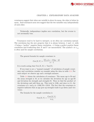 92 CHAPTER 4. EXPLORATORY DATA ANALYSIS
covariances suggest that when one variable is above its mean, the other is below its
mean. And covariances near zero suggest that the two variables vary independently
of each other.
Technically, independence implies zero correlation, but the reverse is
not necessarily true.
Covariances tend to be hard to interpret, so we often use correlation instead.
The correlation has the nice property that it is always between -1 and +1, with
-1 being a “perfect” negative linear correlation, +1 being a perfect positive linear
correlation and 0 indicating that X and Y are uncorrelated. The symbol r or rx,y
is often used for sample correlations.
The general formula for sample covariance is
Cov(X, Y ) =
n
i=1(xi − ¯x)(yi − ¯y)
n − 1
It is worth noting that Cov(X, X) = Var(X).
If you want to see a “manual example” of calculation of sample covari-
ance and correlation consider an example using the data in table 4.3. For
each subject we observe age and a strength measure.
Table 4.4 shows the calculation of covariance. The mean age is 50 and
the mean strength is 19, so we calculate the deviation for age as age-50
and deviation for strength and strength-19. Then we ﬁnd the product of
the deviations and add them up. This total is 1106, and since n=11, the
covariance of x and y is -1106/10=-110.6. The fact that the covariance is
negative indicates that as age goes up strength tends to go down (and vice
versa).
The formula for the sample correlation is
Cor(X, Y ) =
Cov(X, Y )
sxsy
 