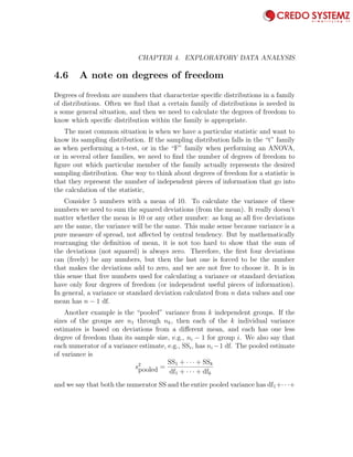 98 CHAPTER 4. EXPLORATORY DATA ANALYSIS
4.6 A note on degrees of freedom
Degrees of freedom are numbers that characterize speciﬁc distributions in a family
of distributions. Often we ﬁnd that a certain family of distributions is needed in
a some general situation, and then we need to calculate the degrees of freedom to
know which speciﬁc distribution within the family is appropriate.
The most common situation is when we have a particular statistic and want to
know its sampling distribution. If the sampling distribution falls in the “t” family
as when performing a t-test, or in the “F” family when performing an ANOVA,
or in several other families, we need to ﬁnd the number of degrees of freedom to
ﬁgure out which particular member of the family actually represents the desired
sampling distribution. One way to think about degrees of freedom for a statistic is
that they represent the number of independent pieces of information that go into
the calculation of the statistic,
Consider 5 numbers with a mean of 10. To calculate the variance of these
numbers we need to sum the squared deviations (from the mean). It really doesn’t
matter whether the mean is 10 or any other number: as long as all ﬁve deviations
are the same, the variance will be the same. This make sense because variance is a
pure measure of spread, not aﬀected by central tendency. But by mathematically
rearranging the deﬁnition of mean, it is not too hard to show that the sum of
the deviations (not squared) is always zero. Therefore, the ﬁrst four deviations
can (freely) be any numbers, but then the last one is forced to be the number
that makes the deviations add to zero, and we are not free to choose it. It is in
this sense that ﬁve numbers used for calculating a variance or standard deviation
have only four degrees of freedom (or independent useful pieces of information).
In general, a variance or standard deviation calculated from n data values and one
mean has n − 1 df.
Another example is the “pooled” variance from k independent groups. If the
sizes of the groups are n1 through nk, then each of the k individual variance
estimates is based on deviations from a diﬀerent mean, and each has one less
degree of freedom than its sample size, e.g., ni − 1 for group i. We also say that
each numerator of a variance estimate, e.g., SSi, has ni −1 df. The pooled estimate
of variance is
s2
pooled =
SS1 + · · · + SSk
df1 + · · · + dfk
and we say that both the numerator SS and the entire pooled variance has df1+· · ·+
 